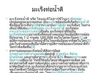 มะเร็งท่อนำ้าดี
• มะเร็ง ท่อ นำ้า ดี หรือ โคแลงจิโ อคาร์ซ ิโ นมา (อังกฤษ:
  cholangiocarcinoma) เป็นมะเร็งชนิดหนึงที่เกิดกับท่อ นำ้า ดี
                                                   ่
  ซึ่งเป็นอวัยวะที่นำานำ้าดีจากตับมายังลำาไส้เล็ก มะเร็งอื่นๆ ในทาง
  เดินนำ้าดีมีเช่นมะเร็งตับอ่อน มะเร็ง ถุง นำ้า ดี มะเร็งของ
  กระเปาะของวาเตอร์เป็นต้น มะเร็งท่อนำ้าดีถอเป็น     ื
  มะเร็งชนิดต่อมอย่างหนึ่งที่ค่อนข้างพบน้อยโดยมีอุบัติการณ์ต่อ
  ปีประมาณ 1-2 รายต่อ 100,000 คนในโลกตะวันตก[1] แต่
  อุบัติการณ์ของมะเร็งท่อนำ้าดีในไทยกลับมีสูงมากที่สุดในโลก[2]
  และในช่วงหลายสิบปีมานี้อัตราอุบัติการณ์ของมะเร็งท่อนำาดีทั่ว
  โลกกำาลังเพิ่มขึ้น[3]
• อาการเด่นของมะเร็งท่อนำ้าดีคือการมีผล
  การตรวจการทำางานของตับผิดปกติ ปวดท้อ ง ดีซ่าน
  นำ้าหนักลด และอาจมีอาการคันทั่วไป มีไข้ สีของอุจจาระและ
  ปัสสาวะเปลี่ยนไป โรคนี้วินิจฉัยโดยอาศัยผลตรวจเลือด ผล
  ตรวจภาพรังสี ผลการส่องกล้อง และบางครั้งอาจต้องอาศัยการ
  ผ่าตัดเปิดสำารวจ มะเร็งท่อนำ้าดีมักปรากฏอาการในระยะท้ายๆ
  ของโรคซึ่งทำาให้เป็นการจำากัดทางเลือกในการรักษา ปัจจัย
 