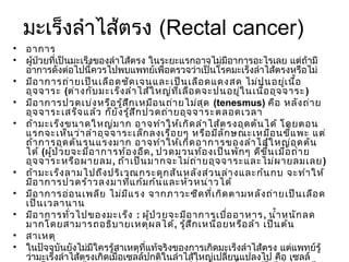 มะเร็งลำาไส้ตรง (Rectal cancer)
• อาการ
• ผู้ป่วยที่เป็นมะเร็งของลำาไส้ตรง ในระยะแรกอาจไม่มีอาการอะไรเลย แต่ถ้ามี
  อาการดังต่อไปนี้ควรไปพบแพทย์เพื่อตรวจว่าเป็นโรคมะเร็งลำาไส้ตรงหรือไม่
• มีอ าการถ่า ยเป็น เลือ ดชัด เจนและเป็น เลือ ดแดงสด ไม่ป นอยูเ นื้อ    ่
  อุจ จาระ (ต่า งกับ มะเร็ง ลำา ไส้ใ หญ่ท ี่เ ลือ ดจะปนอยู่ใ นเนื้อ อุจ จาระ )
• มีอ าการปวดเบ่ง หรือ รู้ส ก เหมือ นถ่า ยไม่ส ุด (tenesmus) คือ หลัง ถ่า ย
                              ึ
  อุจ จาระเสร็จ แล้ว ก็ย ัง รู้ส ึก ปวดถ่า ยอุจ จาระตลอดเวลา
• ถ้า มะเร็ง ขนาดใหญ่ม าก อาจทำา ให้เ กิด ลำา ไส้ต รงอุด ตัน ได้ โดยตอน
  แรกจะเห็น ว่า ลำา อุจ จาระเล็ก ลงเรื่อ ยๆ หรือ มีล ัก ษณะเหมือ นขีแ พะ แต่
                                                                          ้
  ถ้า การอุด ตัน รุน แรงมาก อาจทำา ให้เ กิด อาการของลำา ไส้ใ หญ่อ ุด ตัน
  ได้ (ผูป ่ว ยจะมีอ าการท้อ งอืด , ปวดมวนท้อ งเป็น พัก ๆ ดีข น เมื่อ ถ่า ย
         ้                                                         ึ้
  อุจ จาระหรือ ผายลม, ถ้า เป็น มากจะไม่ถ ่า ยอุจ จาระและไม่ผ ายลมเลย )
• ถ้า มะเร็ง ลามไปถึง ปริเ วณกระดูก สัน หลัง ส่ว นล่า งและก้น กบ จะทำา ให้
  มีอ าการปวดร้า วลงมาที่แ ก้ม ก้น และหัว หน่า วได้
• มีอ าการอ่อ นเพลีย ไม่ม ีแ รง จากภาวะซีด ที่เ กิด ตามหลัง ถ่า ยเป็น เลือ ด
  เป็น เวลานาน
• มีอ าการทั่ว ไปของมะเร็ง : ผู้ป ่ว ยจะมีอ าการเบื่อ อาหาร , นำ้า หนัก ลด
  มากโดยสามารถอธิบ ายเหตุผ ลได้, รู้ส ึก เหนื่อ ยหรือ ล้า เป็น ต้น
• สาเหตุ
• ในปัจจุบันยังไม่มีใครรู้สาเหตุที่แท้จริงของการเกิดมะเร็งลำาไส้ตรง แต่แพทย์รู้
  ว่ามะเร็งลำาไส้ตรงเกิดเมื่อเซลล์ปกติในลำาไส้ใหญ่เปลี่ยนแปลงไป คือ เซลล์
 