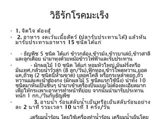 วิธีรักโรคมะเร็ง
• 1. จิต ใจ ต้อ งสู้
•  2. อาหาร งดเว้น เนื้อ สัต ว์ (ปลารับ ประทานได้) แล้ว หัน
  มารับ ประทานอาหาร 15 ชนิด ได้แ ก่ 

•    - ธัญพืช 5 ชนิด ได้แก่ ข้าวกล้อง,ข้าวม้ง,ข้าวบาเล่ย์,ข้าวสาลี
  และลูกเดือย นำามาหุงด้วยหม้อข้าวไฟฟ้าและรับประทาน
•          - ผักผลไม้ 10 ชนิด ได้แก่ หอมหัวใหญ่,มันฝรั่งหรือ
  มันเทศ,กล้วยนำ้าว้าสุก (8 ลูก/วัน),ฟักทอง,ข้าวโพดหวาน,ยอด
  แค,ถั่วพู (2 ชนิดนี้ห้ามขาด) บลอคโคลี่ หรือกระหลำ่าดอก,ถั่ว
  หวานและคะน้าฮ่องกง (ผักผลไม้ 5 ชนิดแรกใช้นึ่ง) นำาทั้ง 10
  ชนิดมาหั่นเป็นชิ้นๆ นำามาเข้าเครื่องปั่นแบบไม่ต้องละเอียดมาก
  เพื่อให้กระเพาะอาหารทำาหน้าที่ย่อย จากนั้นนำามารับประทาน
  หนัก 1 กก./วันกับธัญพืช
•           3. อาบนำ้า ร้อ นสลับ นำ้า เย็น หรือ เย็น สลับ ร้อ นอย่า ง
  ละ 2 นาที รวมเวลา 10 นาที 1 ครั้ง /วัน
 