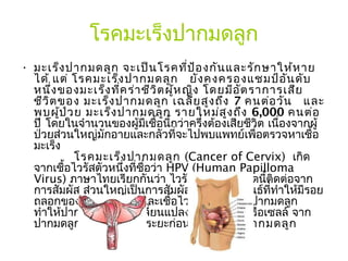 โรคมะเร็งปากมดลูก
• มะเร็ง ปากมดลูก จะเป็น โรคที่ป ้อ งกัน และรัก ษาให้ห าย
  ได้ แต่ โรคมะเร็ง ปากมดลูก   ยัง คงครองแชมป์อ น ดับ       ั
  หนึ่ง ของมะเร็ง ที่ค ร่า ชีว ิต ผู้ห ญิง โดยมีอ ัต ราการเสีย
  ชีว ิต ของ มะเร็ง ปากมดลูก เฉลี่ย สูง ถึง 7 คนต่อ วัน   และ
  พบผู้ป ่ว ย มะเร็ง ปากมดลูก รายใหม่ส ูง ถึง 6,000 คนต่อ
  ปี โดยในจำานวนของผู้มีเชื้อนี้กว่าครึ่งต้องเสียชีวิต เนื่องจากผู้
  ป่วยส่วนใหญ่มักอายและกลัวที่จะไปพบแพทย์เพื่อตรวจหาเชื้อ
  มะเร็ง
             โรคมะเร็ง ปากมดลูก (Cancer of Cervix)  เกิด
  จากเชื้อไวรัสตัวหนึ่งที่ชื่อว่า HPV (Human Papilloma
  Virus) ภาษาไทยเรียกกันว่า ไวรัสหูด ไวรัสชนิดนี้ติดต่อจาก
  การสัมผัส ส่วนใหญ่เป็นการสัมผัสทางเพศสัมพันธ์ที่ทำาให้มีรอย
  ถลอกของผิวหรือเยื่อบุ และเชื้อไวรัสจะเข้าไปที่ปากมดลูก
  ทำาให้ปากมดลูกมีการเปลี่ยนแปลงของเนื้อเยื่อหรือเซลล์ จาก
  ปากมดลูกปกติกลายเป็นระยะก่อนเป็น มะเร็ง ปากมดลูก
 