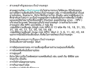 • สาเหตุส ำา คัญ ของมะเร็ง ปากมดลูก
    สาเหตุการเกิดมะเร็งปากมดลูกยังไม่สามารถระบุได้ชัดเจน มีปัจจัยหลาย
    อย่างที่มีความสัมพันธ์กับโรคมะเร็งปากมดลูก เช่น การมีเพศสัมพันธ์ ตั้งแต่
    อายุยังน้อย, มีบุตรมาก, มีประวัติเป็นกามโรค เป็นต้น แต่จากสถิติและการ
    ศึกษาค้นคว้าพบว่า มะเร็งปากมดลูกมีความสัมพันธ์กับการติดเชื้อไวรัสฮิว
    แมนแพปพิลโลมาหรือเชื้อเอชพีวี (Human papilloma virus – HPV )
    บริเวณอวัยวะเพศ โดยเฉพาะที่บริเวณปากมดลูก (รวมทั้งอวัยวะเพศ
    ภายนอก) เชื้อ HPV แบ่งได้เป็น 2 กลุ่ม คือ
    -กลุ่มที่มีความเสี่ยงสูง (High risk HPV) มี 13 ชนิด คือ 16, 18, 31, 33,
    35, 39, 45, 51, 52, 56, 58, 59, 68
    -กลุ่มที่มีความเสี่ยงตำ่า (Low risk HPV) ได้แก่ 2, 3, 6, 11, 42, 43, 44
    นอกจากนี้ยงมีปัจจัยเสี่ยงอื่นๆ ที่เพิ่มโอกาสเกิดมะเร็งปากมดลูก
                  ั
    ปัจ จัย เสี่ย งของการเป็น มะเร็ง ปากมดลูก
    ปัจจัยเสี่ยงทางฝ่ายหญิง ได้แก่

• การมีคู่นอนหลายคน ความเสี่ยงสูงขึ้นตามจำานวนคู่นอนที่เพิ่มขึ้น  
• การมีเพศสัมพันธ์เมื่ออายุน้อย 
• การสูบบุหรี่ 
• มีประวัติการเป็นโรคติดต่อทางเพศสัมพันธ์ เช่น เอดส์ เริม ซิฟิลิส และ
  หนองใน เป็นต้น 
• การให้กำาเนิดลูกหลายคน 
• การกินยาคุมกำาเนิด 
 