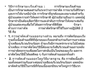 • วิธ ีก ารรัก ษามะเร็ง เต้า นม :          การรักษามะเร็งเต้านม
  เป็นการรักษาผสมผสานกันระหว่างการผ่าตัด การฉายรังสีรักษา
  และการให้ยาเคมีบำาบัด การรักษาที่ถูกต้องและเหมาะสมสำาหรับ
  ผู้ป่วยแต่ละรายทำาให้ผลการรักษาดี ผู้ป่วยมีอายุยืนยาว แพทย์ผู้
  รักษาจำาเป็นต้องเลือกวิธีการและลำาดับการรักษาให้เหมาะสมกับ
  ผู้ป่วยแต่ละคนเพื่อให้ได้ผลการรักษาที่ดีที่สุด            รัก ษา
  ด้ว ยการผ่า ตัด           การผ่าตัดรักษาทีใช้ในทางปฏิบัติมี 2
                                               ่
  วิธี คือ           
• 1. การผ่า ตัด เต้า นมออกบางส่ว น หมายถึง การตัดก้อนมะเร็ง
  รวมทั้งเนื้อเต้านมที่ดีที่หุ้มรอบมะเร็งออกด้วยร่วมกับการเลาะต่อม
  นำ้าเหลืองบริเวณรักแร้ออก ถ้ามะเร็งมีการแพร่กระจายไปยังต่อม
  นำ้าเหลือง การผ่าตัดโดยวิธีนี้ต้องฉายรังสีบริเวณเต้านมภายหลัง
  การผ่าตัดทุกรายเพื่อลดโอกาสกลับเป็นใหม่ของมะเร็ง ผลการ
  ผ่าตัดโดยวิธนี้ได้ผลดีพอ ๆ กับการตัดเต้านมออกทั้งเต้า         
                  ี
• 2. การตัด เต้า นมออกโดยวิธ ีม าตรฐาน คือ การตัดเนื้อเต้า
  นมทั้งหมดร่วมกับเลาะต่อมนำ้าเหลืองบริเวณรักแร้ออก แพทย์จะ
  ผ่าตัดด้วยวิธีนี้ในกรณีที่ก้อนเนื้องอกมีขนาดใหญ่กว่าวิธแรก  ี
 