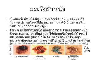 มะเร็ง ผิว หนัง
• เป็น มะเร็ง ที่พ บได้น ้อ ย ประมาณร้อ ยละ 5 ของมะเร็ง
  ทั้ง หมด มัก พบในผู้ท ี่ม ีอ ายุม าก กว่า 40 ปี และพบใน
  เพศชายมากกว่า เพศหญิง  
• สาเหตุ ยังไม่ทราบแน่ชัด แต่พบว่าการระคายเคืองต่อผิวหนัง
  เป็นระยะเวลานานๆ เป็นสาเหตุ ให้เกิดมะเร็งผิวหนังได้ เช่น 1.
  แสงแดดและแสงอุลตราไวโอเลต พบว่า ผิวหนังส่วนที่ถูก
  แสงแดด เป็นระยะเวลา นานๆ จะมีโอกาสเป็นมะเร็งมากกว่าส่วน
  อืน 2. ยาที่มีส่วนประกอบของสารหนู ทั้งยาจีน ยาไทย เมื่อรับ
    ่
  ประทานนาน ๆ จะทำาให้ เป็นโรคผิวหนังและกลายเป็นมะเร็งใน
  ที่สุด 3. หูด ไฝ ปาน หรือแผลเรื้อรังทีมีการระคายเคืองเป็นเวลา
                                        ่
  นานๆ อาจกลายเป็นมะเร็ง ได้
 