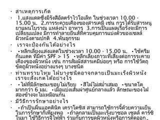 • สาเหตุก ารเกิด
•  1.แสงแดดซึ่งมีรงสีอัลตร้าไวโอเล็ท ในช่วงเวลา 10.00 -
                     ั
  15.00 น.  2.การระคายเคืองของสารเคมี เช่น การได้รับสารหนู
  ยาแผนโบราณ แหล่งนำ้า อาหาร  3.การเป็นแผลเรือรังจะมีการ
                                                    ้
  เปลี่ยนแปลง มีการทำาลายยีนส์ที่ควบคุมการแบ่งตัวของเซลล์
  ผิวหนังตามปกติ  4.พันธุกรรม
• เราจะป้อ งกัน ได้อ ย่า งไร
•  •หลีกเลี่ยงแสงแดดในช่วงเวลา 10.00 - 15.00 น.  •ใช้ครีม
  กันแดด ที่มีค่า SPF > 15  •หลีกเลี่ยงภาวะที่เสี่ยงต่อการระคาย
  เคืองของผิวหนัง เช่น การสัมผัสสารเคมีบ่อยๆ หรือ การใช้วตถุั
  ขัดถูผิวหนังอย่างแรงๆ บางชนิด
• ท่า นทราบไหม ไฝบางชนิด อาจกลายเป็น มะเร็ง ผิว หนัง
  เราจะสัง เกตได้อ ย่า งไร
•  •ไฝที่มีลกษณะขอบไม่เรียบ  •สีไฝไม่สมำ่าเสมอ  •ขนาดโต
              ั
  มากกว่า 6 มม.  •เมื่อแบ่งเส้นผ่าศูนย์กลางแล้ว ลักษณะของไฝ
  สองข้างจะไม่เหมือนกัน
• มีว ิธ ีก ารรัก ษาอย่า งไร
•  •ถ้าเป็นผื่นแอคตินิค เคราโตซิส สามารถใช้การจี้ด้วยความเย็น
  ในการรักษาก็เพียงพอ  •ถ้าลุกลามเป็นมะเร็งบาซอล เซลล์ คาร์ซิ
  โนมา ใช้วธีการจี้ไฟฟ้า ร่วมกับการขูดผิวหนังหรือการตัดออก
                ิ
 
