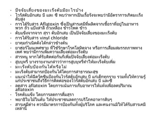 • ปัจ จัย เสี่ย งของมะเร็ง ตับ มีอ ะไรบ้า ง
• ไวรัสตับอักเสบ บี และ ซี พบว่าหากเป็นเรื้อรังจะพบว่ามีอัตราการเกิดมะเร็ง
  ตับสูง
• การได้รับสาร Aflatoxin ซึ่งเป็นสารเคมีที่ผลิตจากเชื้อราที่อยู่ในอาหาร
  พวก ถัว แป้งสาลี ถั่วเหลือง ข้าวโพด ข้าว
           ่
• ตับแข็งจากจาก สุรา ตับอักเสบ เป็นปัจจัยเสี่ยงของมะเร็งตับ
• การได้รับสาร vinyl chloride
• ยาคุมกำาเนิดดังได้กล่าวข้างต้น
• ยาฮอร์โมนเพศชาย ที่ใช้รักษาโรคโลหิตจาง หรือการเสื่อมสมรรถภาพทาง
  เพศ พบว่ามีการเพิ่มความเสี่ยงต่อมะเร็งตับ
• สารหนู หากได้รับติดต่อกันก็เพิ่มปัจจัยเสี่ยงต่อมะเร็งตับ
• สูบบุหรี่ บางรายงานกล่าวว่าการสูบบุหรี่ทำาให้มะเร็งตับเพิ่ม
• มะเร็ง ตับ ป้อ งกัน ได้ห รือ ไม่
• มะเร็งตับสามารถป้องกันได้โดยการสาธารณะสุข
• แนะนำาให้ฉีดวัคซีนป้องกันไวรัสตับอักเสบ บี แก่เด็กทุกราย รวมทั้งให้ความรู้
  แก่ประชาชนถึงวิธีการติดต่อของไวรัสตับอักเสบ บี และซี
• ลดสาร aflatoxin โดยการเน้นการเก็บอาหารให้แห้งเพื่อลดปริมาณ
  aflatoxin
• โรคตับแข็ง โดยการลดการดื่มสุรา
• พยาธิใบไม้ในตับ ให้ประชาชนลดการบริโภคอาหารดิบๆ
• สารเคมีต่าง ควรมีมาตรการป้องกันทั้งผู้บริโภค และคนงานมิให้ได้รับสารเคมี
  เหล่านี้
 