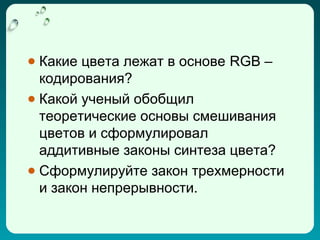 ● Какие цвета лежат в основе RGB –
  кодирования?
● Какой ученый обобщил
  теоретические основы смешивания
  цветов и сформулировал
  аддитивные законы синтеза цвета?
● Сформулируйте закон трехмерности
  и закон непрерывности.
 