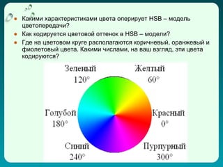 ● Какими характеристиками цвета оперирует HSB – модель
  цветопередачи?
● Как кодируется цветовой оттенок в HSB – модели?
● Где на цветовом круге располагаются коричневый, оранжевый и
  фиолетовый цвета. Какими числами, на ваш взгляд, эти цвета
  кодируются?
 