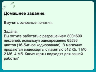 Домашнее задание.

Выучить основные понятия.

Задача.
Вы хотите работать с разрешением 800×600
пикселей, используя одновременно 65536
цветов (16-битное кодирование). В магазине
продаются видеокарты с памятью 512 Кб, 1 Мб,
2 Мб, 4 Мб. Какие карты подходят для вашей
работы?
 