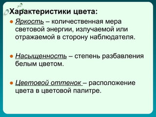 Характеристики цвета:
● Яркость – количественная мера
  световой энергии, излучаемой или
  отражаемой в сторону наблюдателя.

● Насыщенность – степень разбавления
  белым цветом.

● Цветовой оттенок – расположение
  цвета в цветовой палитре.
 