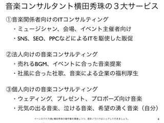 音楽コンサルタント横田秀珠の３大サービス
①音楽関係者向けのITコンサルティング
 ・ミュージシャン、会場、イベント主催者向け
 ・SNS、SEO、PPCなどによるITを駆使した販促

②法人向けの音楽コンサルティング
 ・売れるBGM、イベントに合った音楽提案
 ・社風に合った社歌、音楽による企業の福利厚生

③個人向けの音楽コンサルティング
 ・ウェディング、プレゼント、プロポーズ向け音楽
 ・元気の出る音楽、泣ける音楽、希望の湧く音楽（自分）
      イーンスパイア(株) 横田秀珠の著作権を尊重しつつ、是非ノウハウはシェアして行きましょう。   4
 