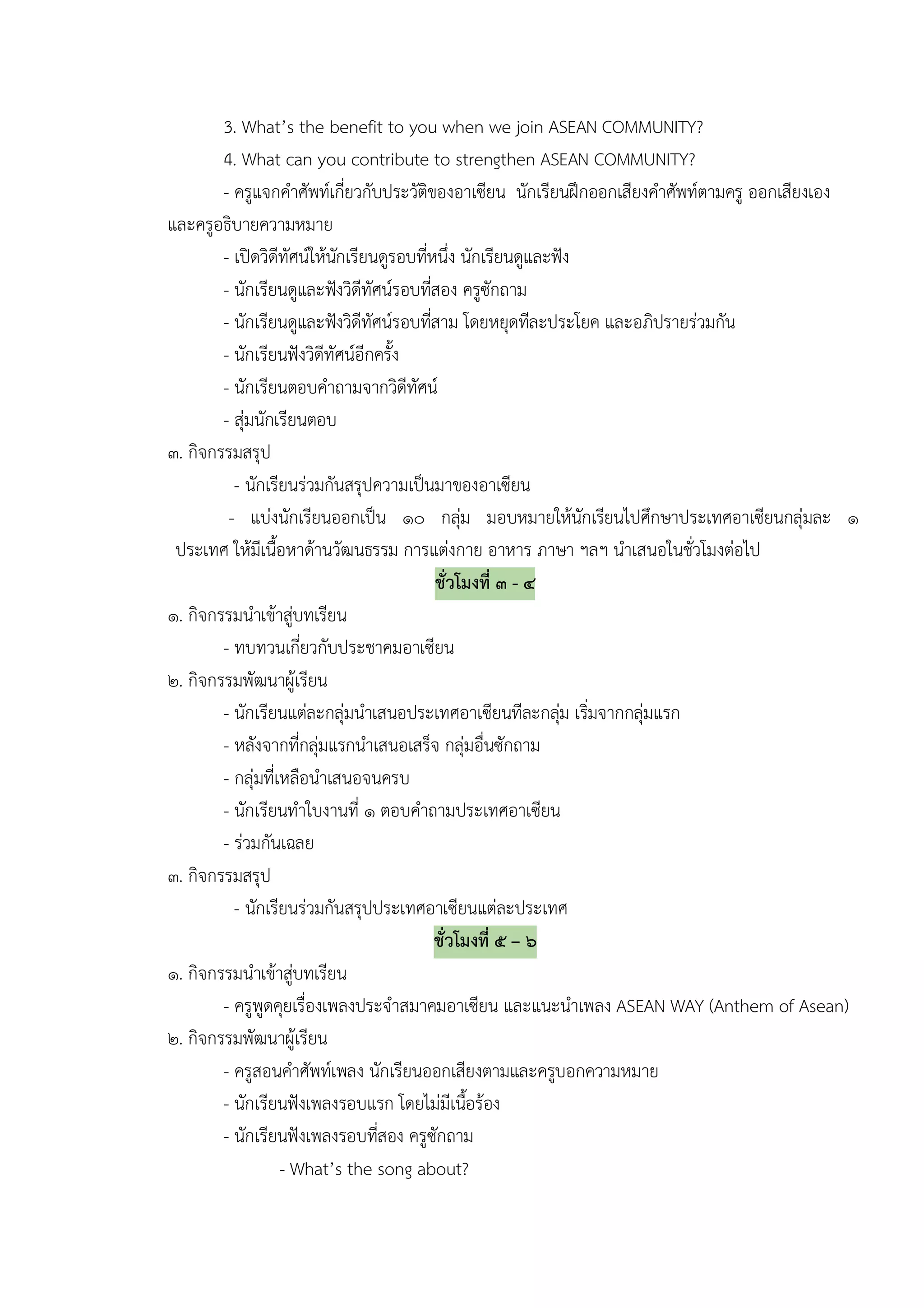 3. What’s the benefit to you when we join ASEAN COMMUNITY?
        4. What can you contribute to strengthen ASEAN COMMUNITY?
        - ครูแจกคําศัพทเกี่ยวกับประวัติของอาเซียน นักเรียนฝกออกเสียงคําศัพทตามครู ออกเสียงเอง
และครูอธิบายความหมาย
        - เปดวิดีทัศนใหนกเรียนดูรอบทีหนึ่ง นักเรียนดูและฟง
                           ั            ่
        - นักเรียนดูและฟงวิดีทัศนรอบทีสอง ครูซักถาม
                                          ่
        - นักเรียนดูและฟงวิดีทัศนรอบทีสาม โดยหยุดทีละประโยค และอภิปรายรวมกัน
                                            ่
        - นักเรียนฟงวิดีทัศนอีกครั้ง
        - นักเรียนตอบคําถามจากวิดีทัศน
        - สุมนักเรียนตอบ
๓. กิจกรรมสรุป
          - นักเรียนรวมกันสรุปความเปนมาของอาเซียน
         - แบงนักเรียนออกเปน ๑๐ กลุม มอบหมายใหนักเรียนไปศึกษาประเทศอาเซียนกลุมละ ๑
                                                   
 ประเทศ ใหมเี นื้อหาดานวัฒนธรรม การแตงกาย อาหาร ภาษา ฯลฯ นําเสนอในชั่วโมงตอไป
                                              ชั่วโมงที่ ๓ - ๔
๑. กิจกรรมนําเขาสูบทเรียน
                     
        - ทบทวนเกี่ยวกับประชาคมอาเซียน
๒. กิจกรรมพัฒนาผูเรียน
        - นักเรียนแตละกลุมนําเสนอประเทศอาเซียนทีละกลุม เริมจากกลุมแรก
                                                                ่
        - หลังจากที่กลุมแรกนําเสนอเสร็จ กลุมอื่นซักถาม
        - กลุมที่เหลือนําเสนอจนครบ
        - นักเรียนทําใบงานที่ ๑ ตอบคําถามประเทศอาเซียน
        - รวมกันเฉลย
๓. กิจกรรมสรุป
          - นักเรียนรวมกันสรุปประเทศอาเซียนแตละประเทศ
                                              ชั่วโมงที่ ๕ – ๖
๑. กิจกรรมนําเขาสูบทเรียน
                       
        - ครูพูดคุยเรื่องเพลงประจําสมาคมอาเซียน และแนะนําเพลง ASEAN WAY (Anthem of Asean)
๒. กิจกรรมพัฒนาผูเรียน
        - ครูสอนคําศัพทเพลง นักเรียนออกเสียงตามและครูบอกความหมาย
        - นักเรียนฟงเพลงรอบแรก โดยไมมีเนือรอง     ้
        - นักเรียนฟงเพลงรอบทีสอง ครูซักถาม
                                 ่
                   - What’s the song about?
 