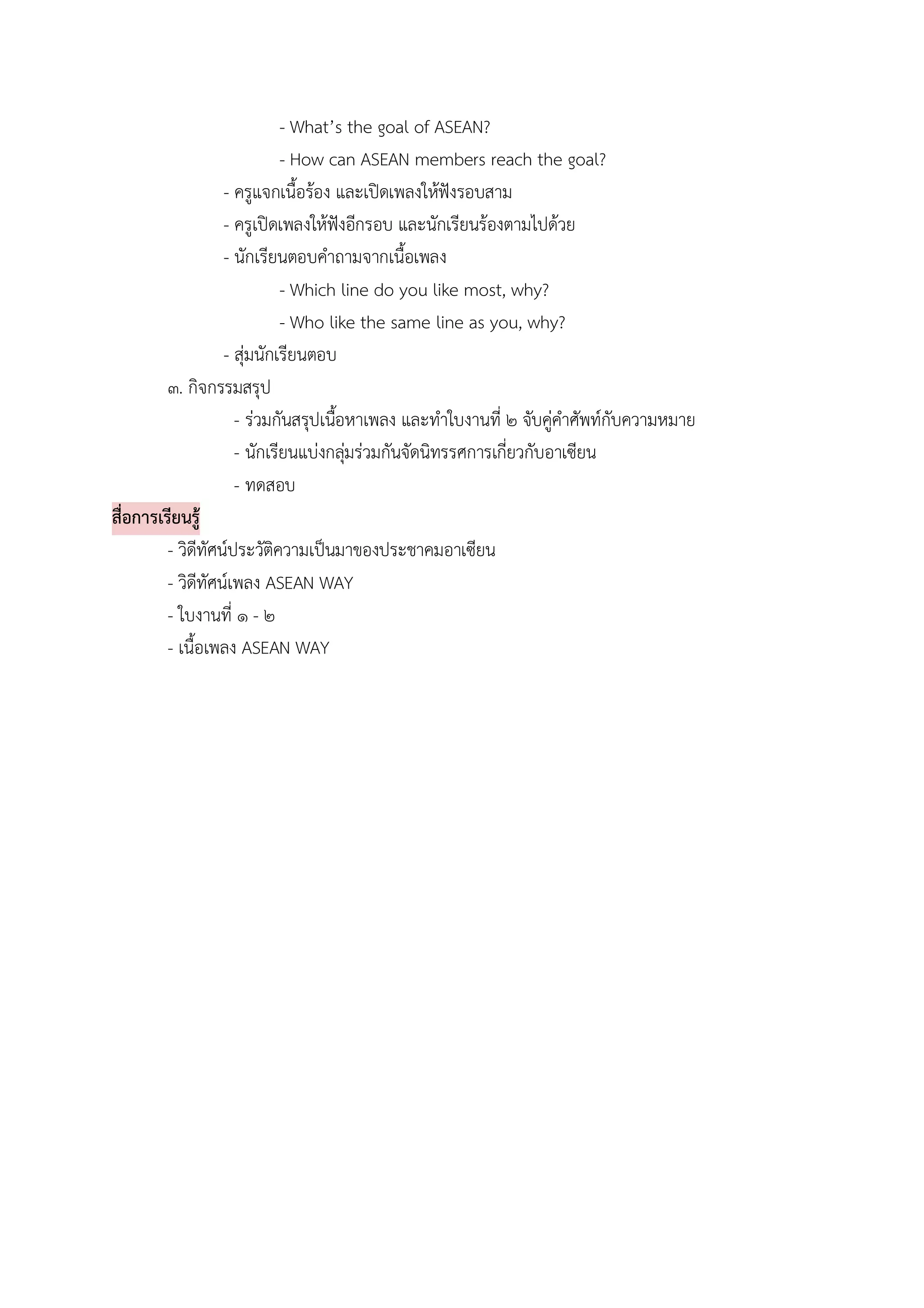 - What’s the goal of ASEAN?
                             - How can ASEAN members reach the goal?
                   - ครูแจกเนื้อรอง และเปดเพลงใหฟงรอบสาม
                   - ครูเปดเพลงใหฟงอีกรอบ และนักเรียนรองตามไปดวย
                   - นักเรียนตอบคําถามจากเนื้อเพลง
                             - Which line do you like most, why?
                             - Who like the same line as you, why?
                   - สุมนักเรียนตอบ
         ๓. กิจกรรมสรุป
                     - รวมกันสรุปเนือหาเพลง และทําใบงานที่ ๒ จับคูคําศัพทกับความหมาย
                                     ้
                     - นักเรียนแบงกลุมรวมกันจัดนิทรรศการเกี่ยวกับอาเซียน
                                       
                     - ทดสอบ
สื่อการเรียนรู
         - วิดีทัศนประวัติความเปนมาของประชาคมอาเซียน
         - วิดีทัศนเพลง ASEAN WAY
         - ใบงานที่ ๑ - ๒
         - เนื้อเพลง ASEAN WAY
 