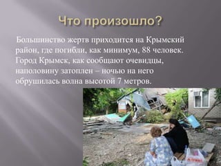 Большинство жертв приходится на Крымский
район, где погибли, как минимум, 88 человек.
Город Крымск, как сообщают очевидцы,
наполовину затоплен – ночью на него
обрушилась волна высотой 7 метров.
 