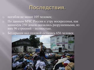 1)   погибли не менее 105 человек;
2)   По данным МЧС России к утру воскресенья, как
     минимум 250 домов оказались разрушенными, из
     них 96 строений – полностью.
3)   Без крыши над головой остались 656 человек.
 