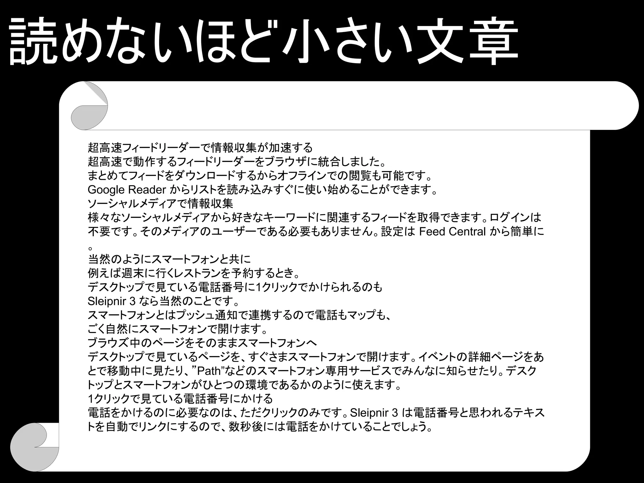 読めないほど小さい文章
 超高速フィードリーダーで情報収集が加速する
 超高速で動作するフィードリーダーをブラウザに統合しました。
 まとめてフィードをダウンロードするからオフラインでの閲覧も可能です。
 Google Reader からリストを読み込みすぐに使い始めることができます。
 ソーシャルメディアで情報収集
 様々なソーシャルメディアから好きなキーワードに関連するフィードを取得できます。ログインは
 不要です。そのメディアのユーザーである必要もありません。設定は Feed Central から簡単に
 。
 当然のようにスマートフォンと共に
 例えば週末に行くレストランを予約するとき。
 デスクトップで見ている電話番号に1クリックでかけられるのも
 Sleipnir 3 なら当然のことです。
 スマートフォンとはプッシュ通知で連携するので電話もマップも、
 ごく自然にスマートフォンで開けます。
 ブラウズ中のページをそのままスマートフォンへ
 デスクトップで見ているページを、すぐさまスマートフォンで開けます。イベントの詳細ページをあ
 とで移動中に見たり、”Path”などのスマートフォン専用サービスでみんなに知らせたり。デスク
 トップとスマートフォンがひとつの環境であるかのように使えます。
 1クリックで見ている電話番号にかける
 電話をかけるのに必要なのは、ただクリックのみです。Sleipnir 3 は電話番号と思われるテキス
 トを自動でリンクにするので、数秒後には電話をかけていることでしょう。
 
