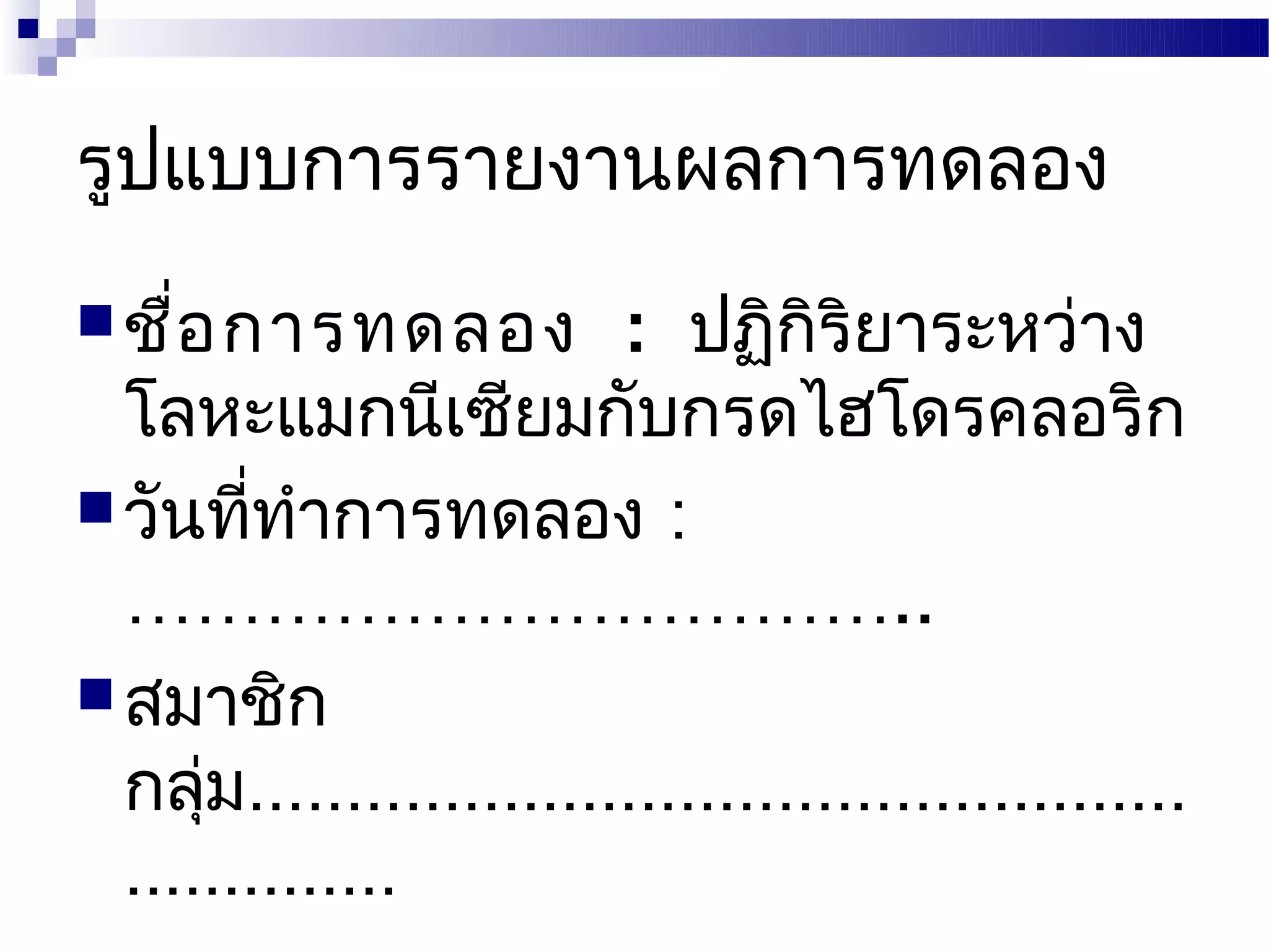 รูปแบบการรายงานผลการทดลอง
 ชื่อ การทดลอง          : ปฏิกิริยาระหว่าง
  โลหะแมกนีเซียมกับกรดไฮโดรคลอริก
 วันทีทำาการทดลอง :
         ่
  ……………………………..
 สมาชิก
  กลุม................................................
      ่
  ..............
 