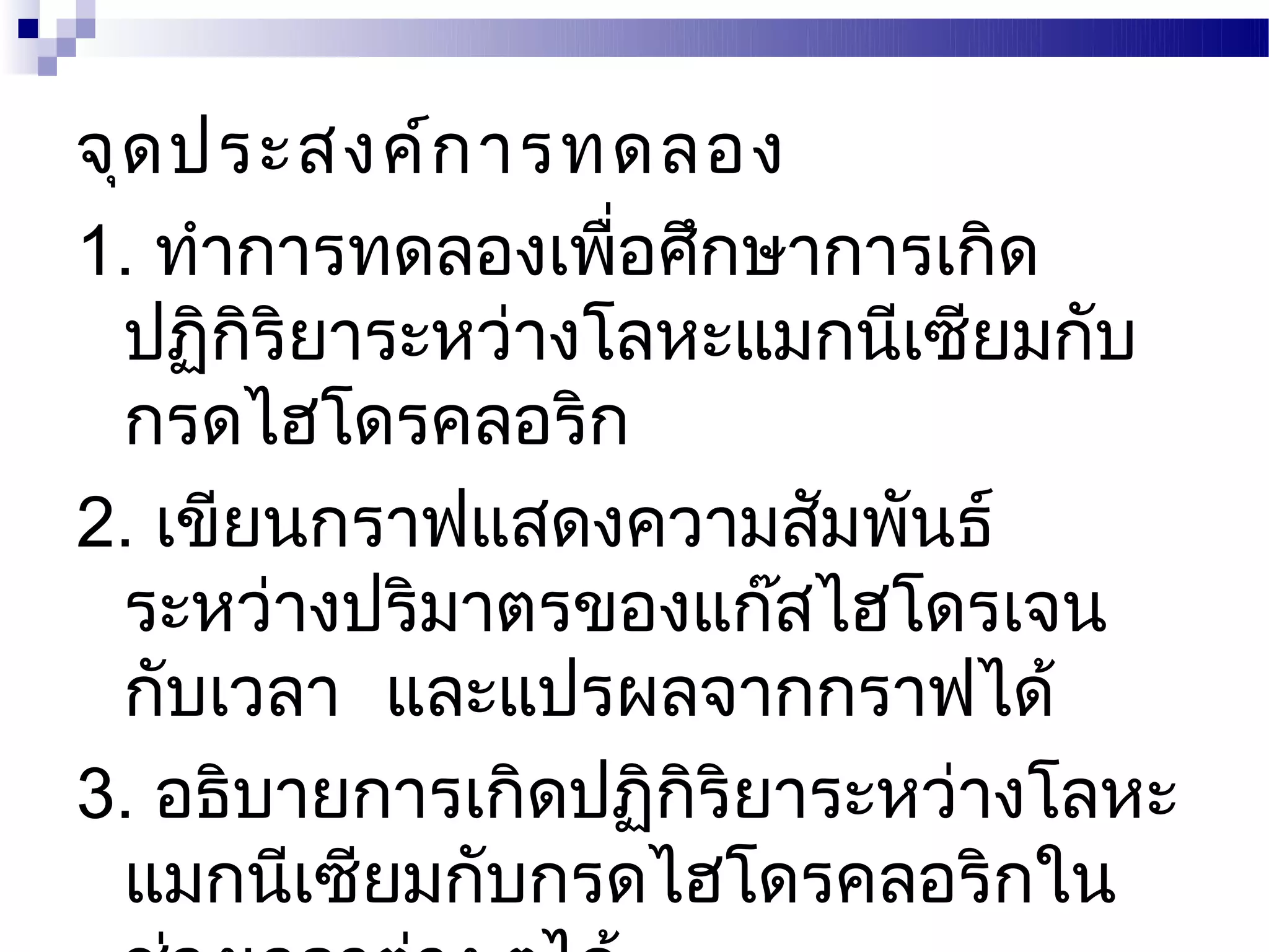 จุด ประสงค์ก ารทดลอง
1. ทำาการทดลองเพือศึกษาการเกิด
                  ่
  ปฏิกริยาระหว่างโลหะแมกนีเซียมกับ
       ิ
  กรดไฮโดรคลอริก
2. เขียนกราฟแสดงความสัมพันธ์
  ระหว่างปริมาตรของแก๊สไฮโดรเจน
  กับเวลา และแปรผลจากกราฟได้
3. อธิบายการเกิดปฏิกริยาระหว่างโลหะ
                    ิ
  แมกนีเซียมกับกรดไฮโดรคลอริกใน
 