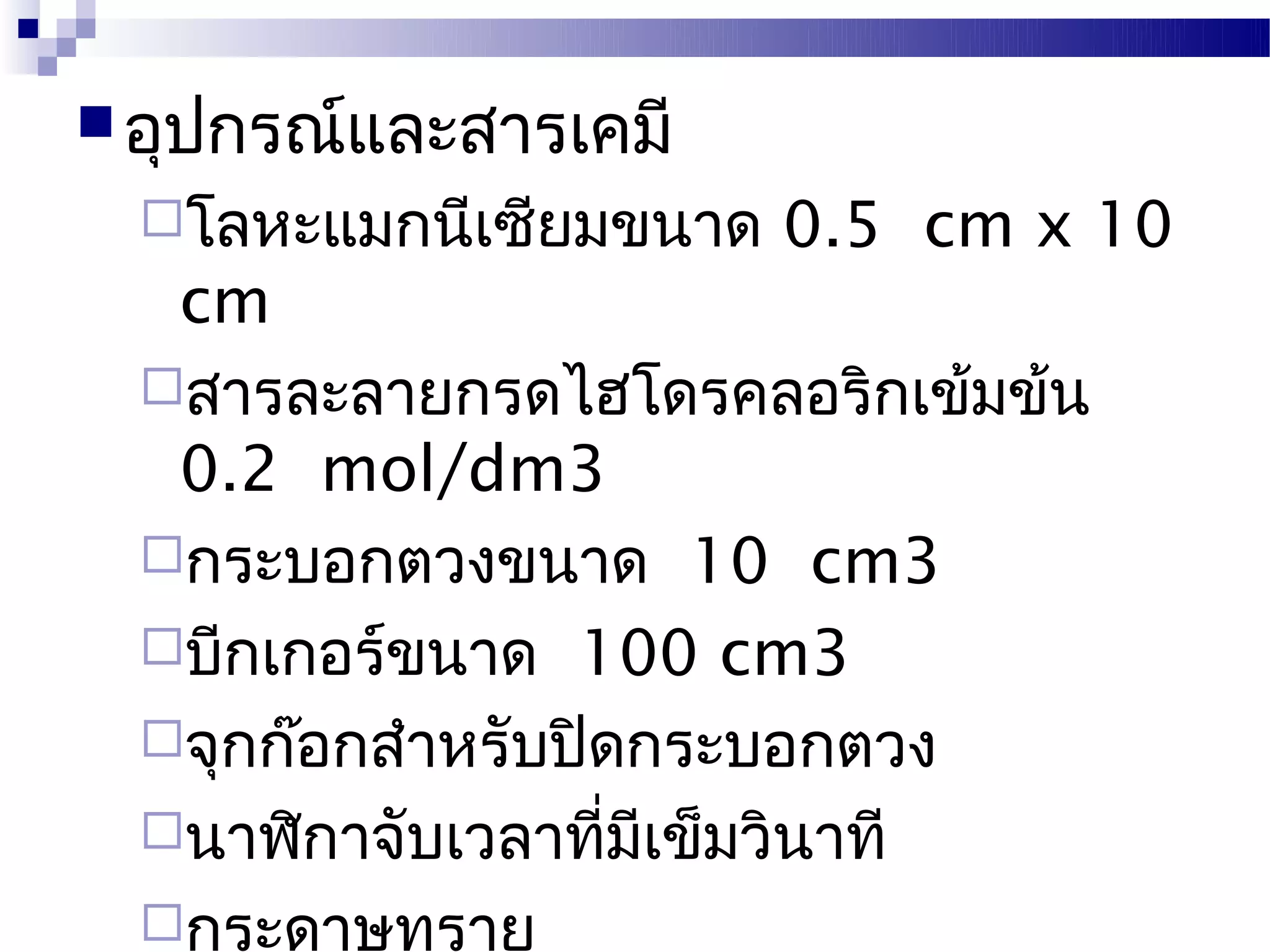  อุปกรณ์และสารเคมี
  โลหะแมกนีเซียมขนาด   0.5 cm x 10
   cm
  สารละลายกรดไฮโดรคลอริกเข้มข้น
   0.2 mol/dm3
  กระบอกตวงขนาด 10 cm3
  บีกเกอร์ขนาด 100 cm3
  จุกก๊อกสำาหรับปิดกระบอกตวง
  นาฬิกาจับเวลาที่มีเข็มวินาที
  กระดาษทราย
 