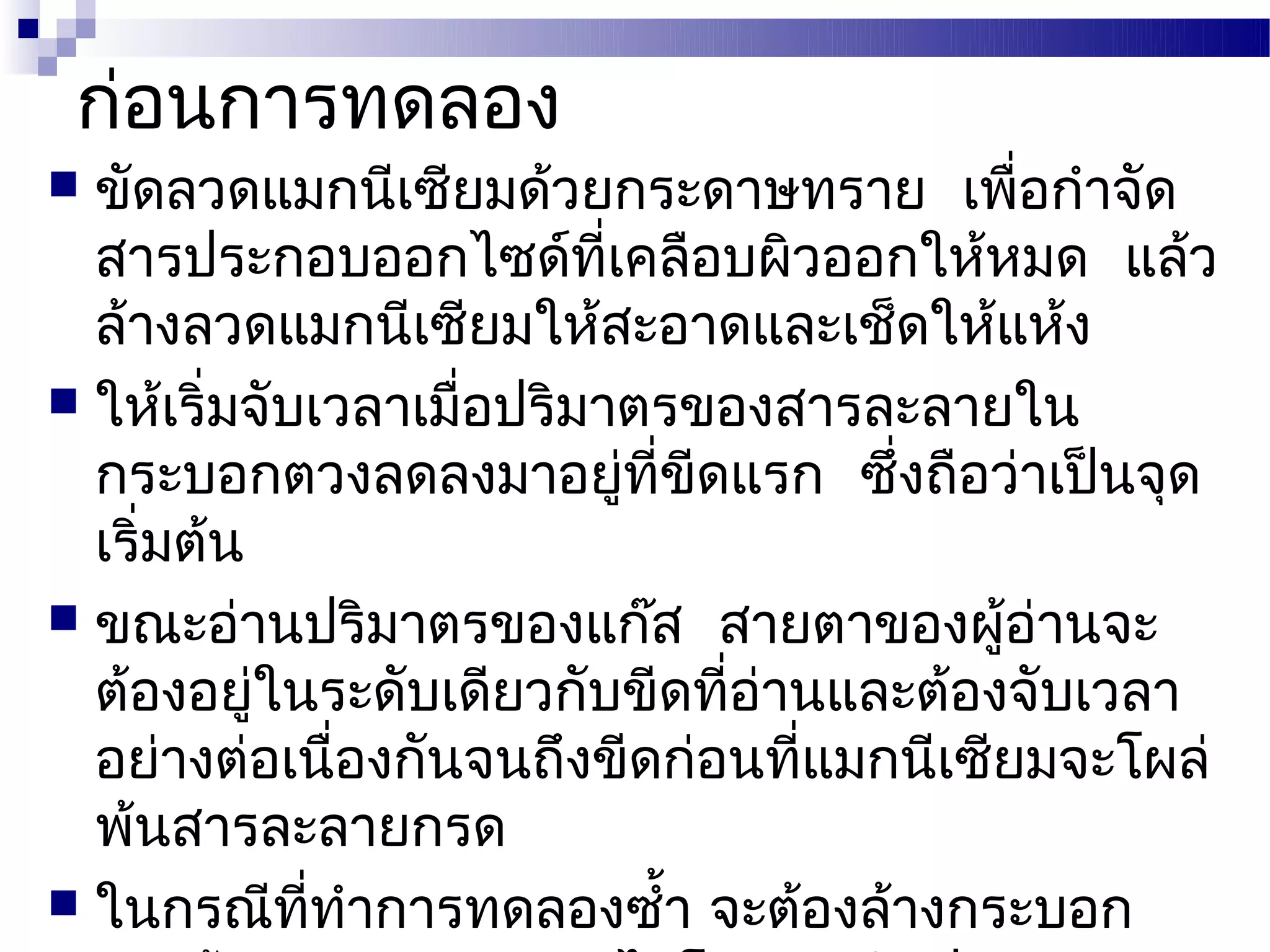 ก่อนการทดลอง
 ขัดลวดแมกนีเซียมด้วยกระดาษทราย เพื่อกำาจัด
  สารประกอบออกไซด์ที่เคลือบผิวออกให้หมด แล้ว
  ล้างลวดแมกนีเซียมให้สะอาดและเช็ดให้แห้ง
 ให้เริ่มจับเวลาเมื่อปริมาตรของสารละลายใน
  กระบอกตวงลดลงมาอยู่ที่ขีดแรก ซึ่งถือว่าเป็นจุด
  เริ่มต้น
 ขณะอ่านปริมาตรของแก๊ส สายตาของผู้อ่านจะ
  ต้องอยู่ในระดับเดียวกับขีดที่อ่านและต้องจับเวลา
  อย่างต่อเนื่องกันจนถึงขีดก่อนที่แมกนีเซียมจะโผล่
  พ้นสารละลายกรด
 ในกรณีที่ทำาการทดลองซำ้า จะต้องล้างกระบอก
 