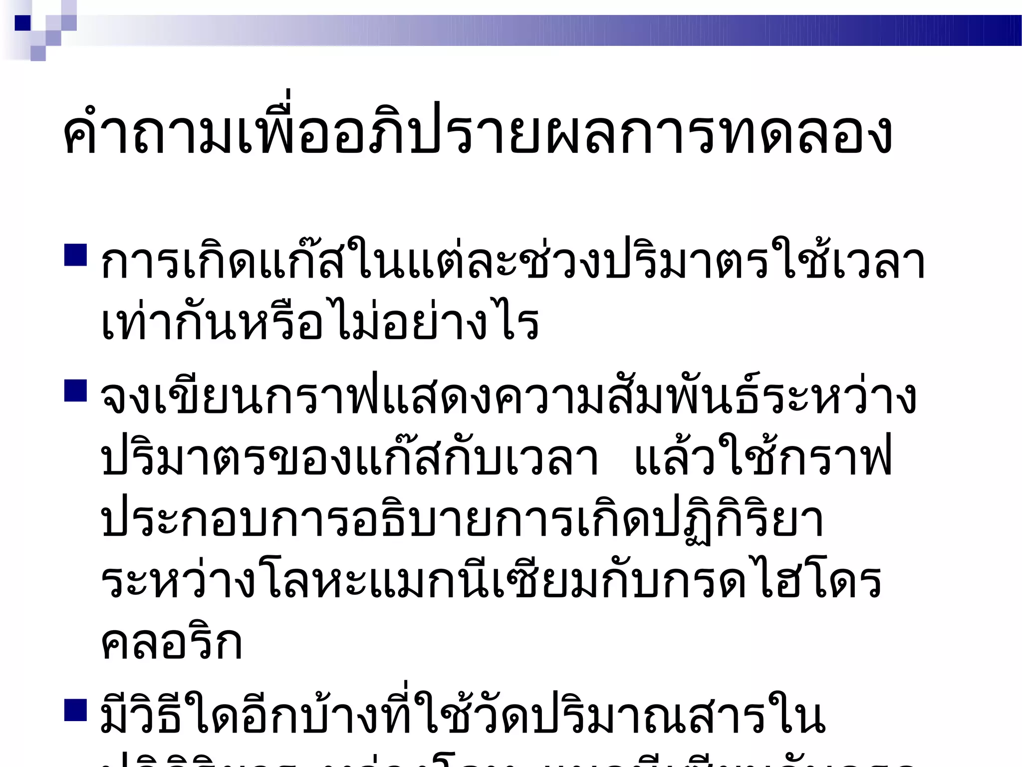คำาถามเพื่ออภิปรายผลการทดลอง
 การเกิดแก๊สในแต่ละช่วงปริมาตรใช้เวลา
  เท่ากันหรือไม่อย่างไร
 จงเขียนกราฟแสดงความสัมพันธ์ระหว่าง
  ปริมาตรของแก๊สกับเวลา แล้วใช้กราฟ
  ประกอบการอธิบายการเกิดปฏิกิริยา
  ระหว่างโลหะแมกนีเซียมกับกรดไฮโดร
  คลอริก
 มีวิธใดอีกบ้างที่ใช้วัดปริมาณสารใน
       ี
 