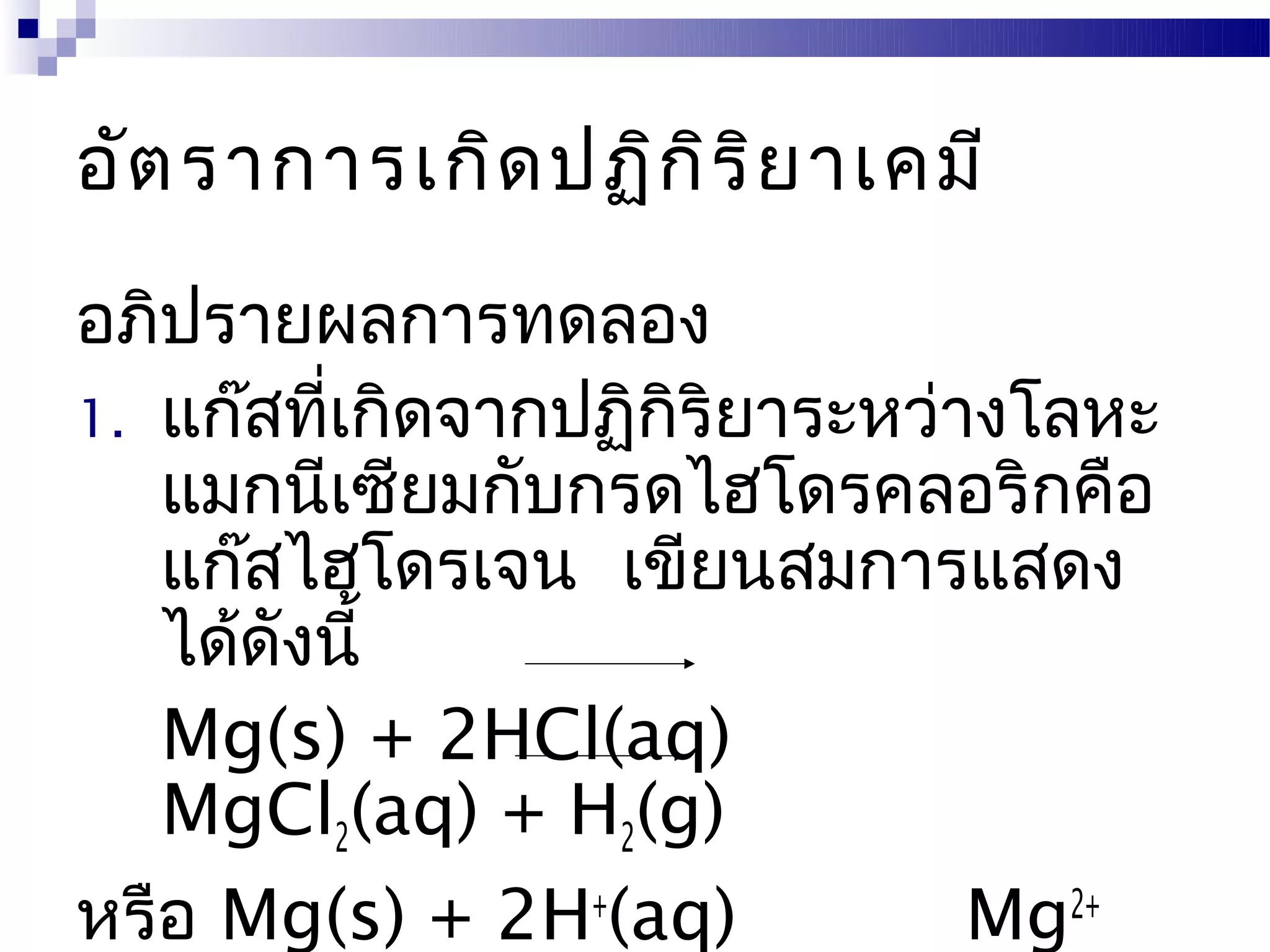 อัต ราการเกิด ปฏิก ิร ิย าเคมี
อภิปรายผลการทดลอง
1. แก๊สทีเกิดจากปฏิกริยาระหว่างโลหะ
         ่          ิ
   แมกนีเซียมกับกรดไฮโดรคลอริกคือ
   แก๊สไฮโดรเจน เขียนสมการแสดง
   ได้ดังนี้
   Mg(s) + 2HCl(aq)
   MgCl2(aq) + H2(g)
หรือ Mg(s) + 2H+(aq)          Mg2+
 