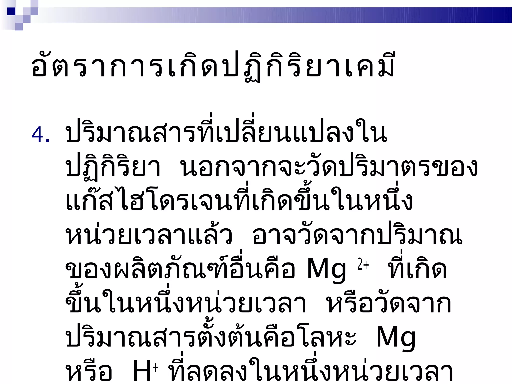 อัต ราการเกิด ปฏิก ิร ิย าเคมี

4.   ปริมาณสารทีเปลียนแปลงใน
                    ่ ่
     ปฏิกริยา นอกจากจะวัดปริมาตรของ
          ิ
     แก๊สไฮโดรเจนทีเกิดขึ้นในหนึ่ง
                         ่
     หน่วยเวลาแล้ว อาจวัดจากปริมาณ
     ของผลิตภัณฑ์อนคือ Mg 2+ ทีเกิด
                      ื่         ่
     ขึ้นในหนึงหน่วยเวลา หรือวัดจาก
              ่
     ปริมาณสารตังต้นคือโลหะ Mg
                  ้
     หรือ H+ ทีลดลงในหนึ่งหน่วยเวลา
                ่
 