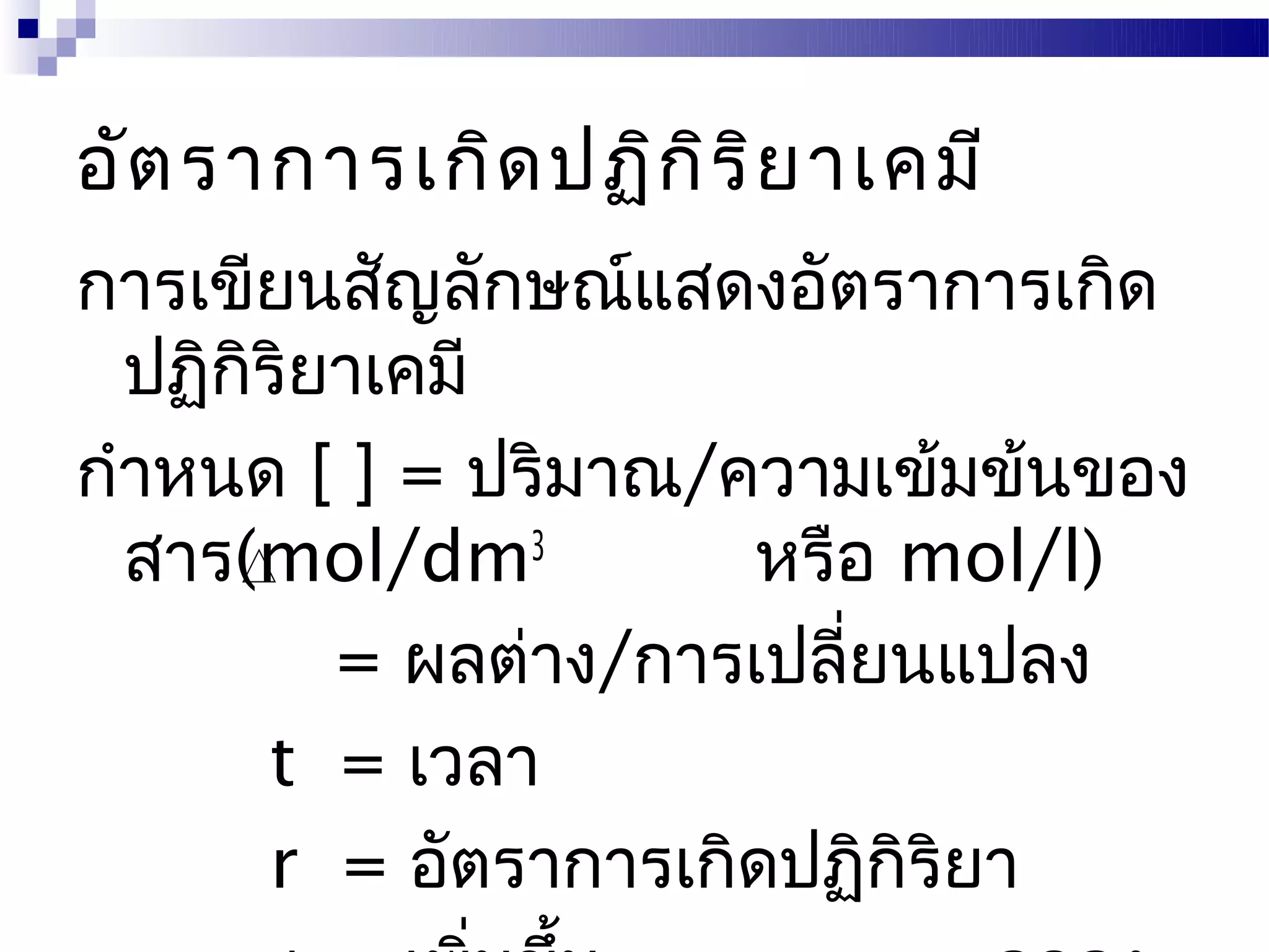 อัต ราการเกิด ปฏิก ิร ิย าเคมี
การเขียนสัญลักษณ์แสดงอัตราการเกิด
  ปฏิกริยาเคมี
      ิ
กำาหนด [ ] = ปริมาณ/ความเข้มข้นของ
  สาร(mol/dm3          หรือ mol/l)
          = ผลต่าง/การเปลียนแปลง
                          ่
        t = เวลา
        r = อัตราการเกิดปฏิกิริยา
 