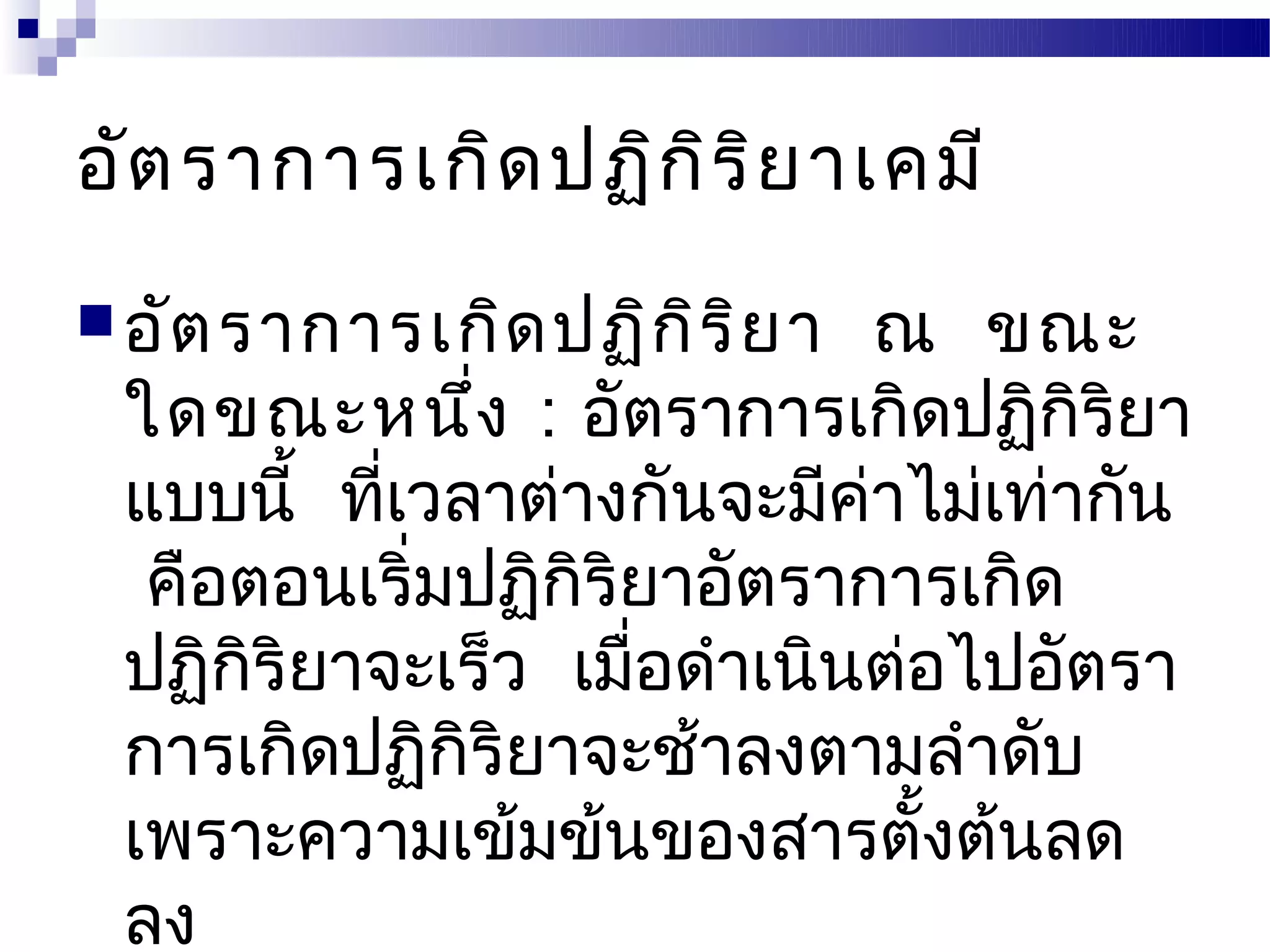 อัต ราการเกิด ปฏิก ิร ิย าเคมี
 อัต ราการเกิด ปฏิก ิร ิย า  ณ ขณะ
 ใดขณะหนึ่ง : อัตราการเกิดปฏิกิริยา
 แบบนี้ ทีเวลาต่างกันจะมีคาไม่เท่ากัน
          ่                 ่
  คือตอนเริ่มปฏิกิริยาอัตราการเกิด
 ปฏิกริยาจะเร็ว เมื่อดำาเนินต่อไปอัตรา
      ิ
 การเกิดปฏิกิริยาจะช้าลงตามลำาดับ
 เพราะความเข้มข้นของสารตังต้นลด้
 ลง
 