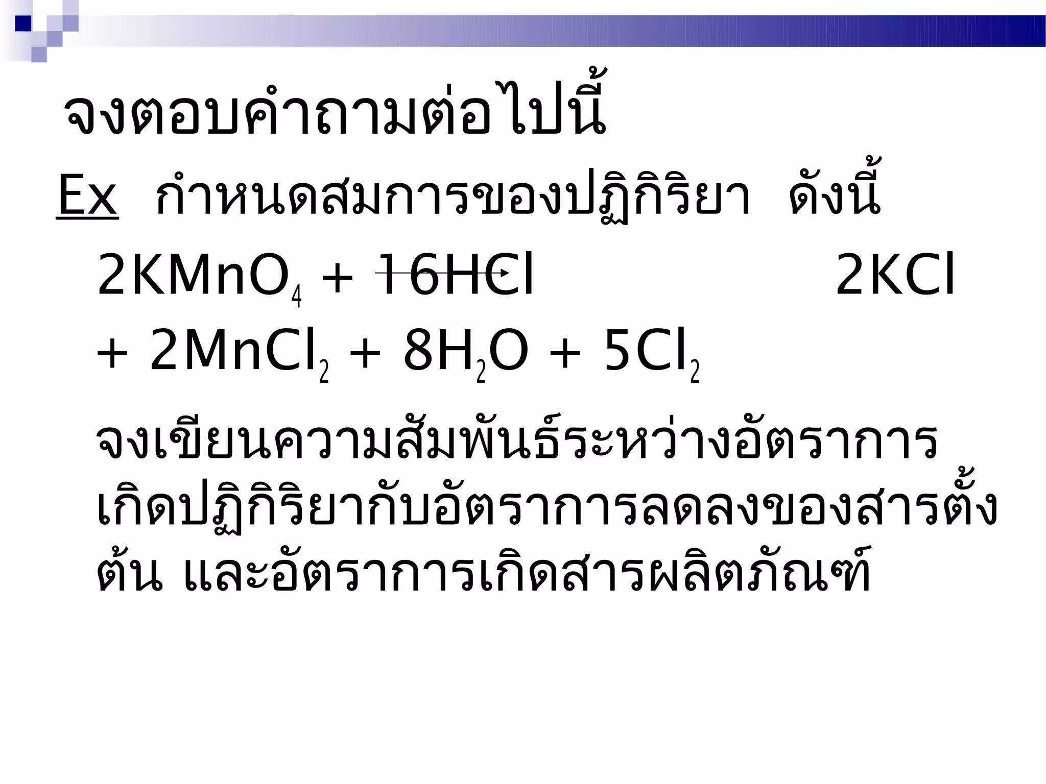 จงตอบคำาถามต่อไปนี้
Ex กำาหนดสมการของปฏิกิริยา ดังนี้
 2KMnO4 + 16HCl              2KCl
 + 2MnCl2 + 8H2O + 5Cl2
 จงเขียนความสัมพันธ์ระหว่างอัตราการ
 เกิดปฏิกิริยากับอัตราการลดลงของสารตั้ง
 ต้น และอัตราการเกิดสารผลิตภัณฑ์
 