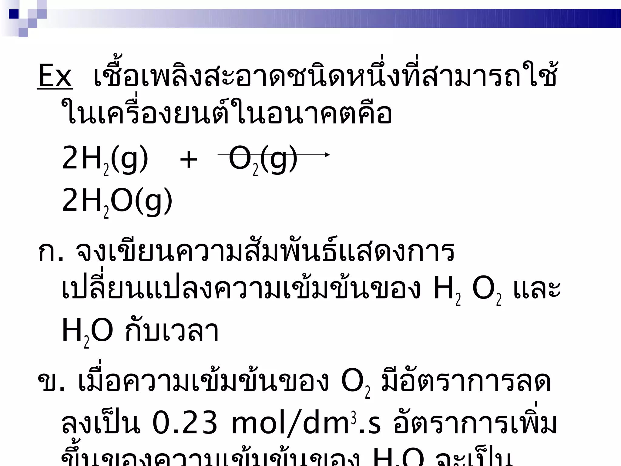 Ex เชื้อเพลิงสะอาดชนิดหนึ่งที่สามารถใช้
 ในเครื่องยนต์ในอนาคตคือ
 2H2(g) + O2(g)
 2H2O(g)
ก. จงเขียนความสัมพันธ์แสดงการ
 เปลี่ยนแปลงความเข้มข้นของ H2 O2 และ
 H2O กับเวลา
ข. เมื่อความเข้มข้นของ O2 มีอัตราการลด
 ลงเป็น 0.23 mol/dm3.s อัตราการเพิ่ม
 