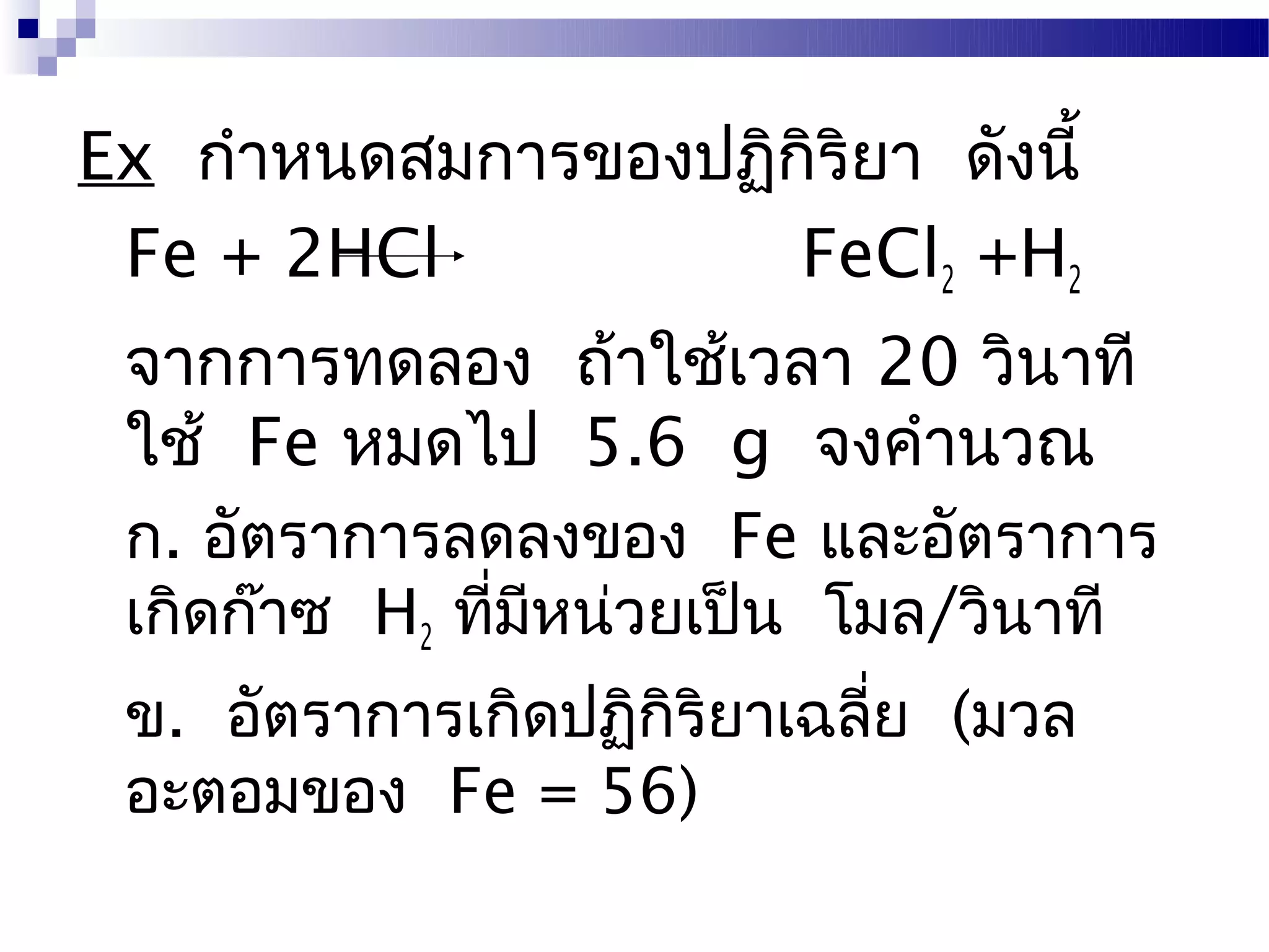 Ex กำาหนดสมการของปฏิกิริยา ดังนี้
 Fe + 2HCl           FeCl2 +H2
 จากการทดลอง ถ้าใช้เวลา 20 วินาที
 ใช้ Fe หมดไป 5.6 g จงคำานวณ
 ก. อัตราการลดลงของ Fe และอัตราการ
 เกิดก๊าซ H2 ที่มหน่วยเป็น โมล/วินาที
                 ี
 ข. อัตราการเกิดปฏิกิริยาเฉลี่ย (มวล
 อะตอมของ Fe = 56)
 