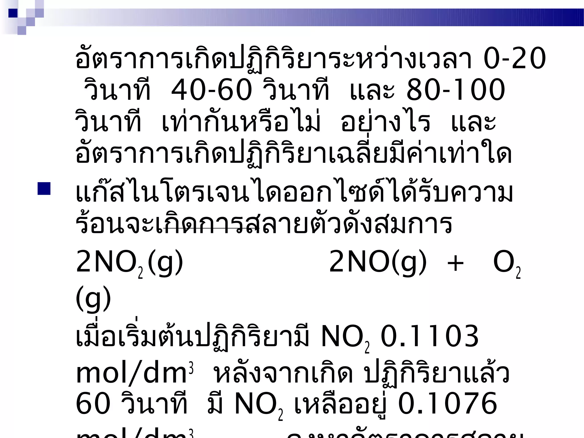 อัตราการเกิดปฏิกิริยาระหว่างเวลา 0-20
     วินาที 40-60 วินาที และ 80-100
    วินาที เท่ากันหรือไม่ อย่างไร และ
    อัตราการเกิดปฏิกิริยาเฉลี่ยมีค่าเท่าใด
   แก๊สไนโตรเจนไดออกไซด์ได้รับความ
    ร้อนจะเกิดการสลายตัวดังสมการ
    2NO2 (g)                 2NO(g) + O2
    (g)
    เมื่อเริ่มต้นปฏิกิริยามี NO2 0.1103
    mol/dm3 หลังจากเกิด ปฏิกิริยาแล้ว
    60 วินาที มี NO2 เหลืออยู่ 0.1076
 