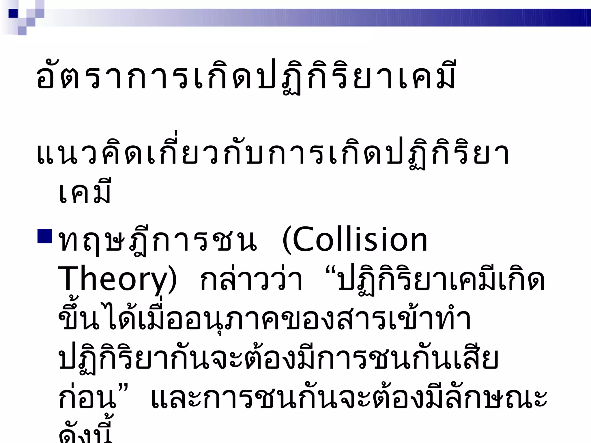 อัต ราการเกิด ปฏิก ิร ิย าเคมี

แนวคิด เกี่ย วกับ การเกิด ปฏิก ิร ิย า
  เคมี
 ทฤษฎีก ารชน (Collision
  Theory) กล่าวว่า “ปฏิกิริยาเคมีเกิด
  ขึ้นได้เมืออนุภาคของสารเข้าทำา
            ่
  ปฏิกริยากันจะต้องมีการชนกันเสีย
       ิ
  ก่อน” และการชนกันจะต้องมีลักษณะ
 