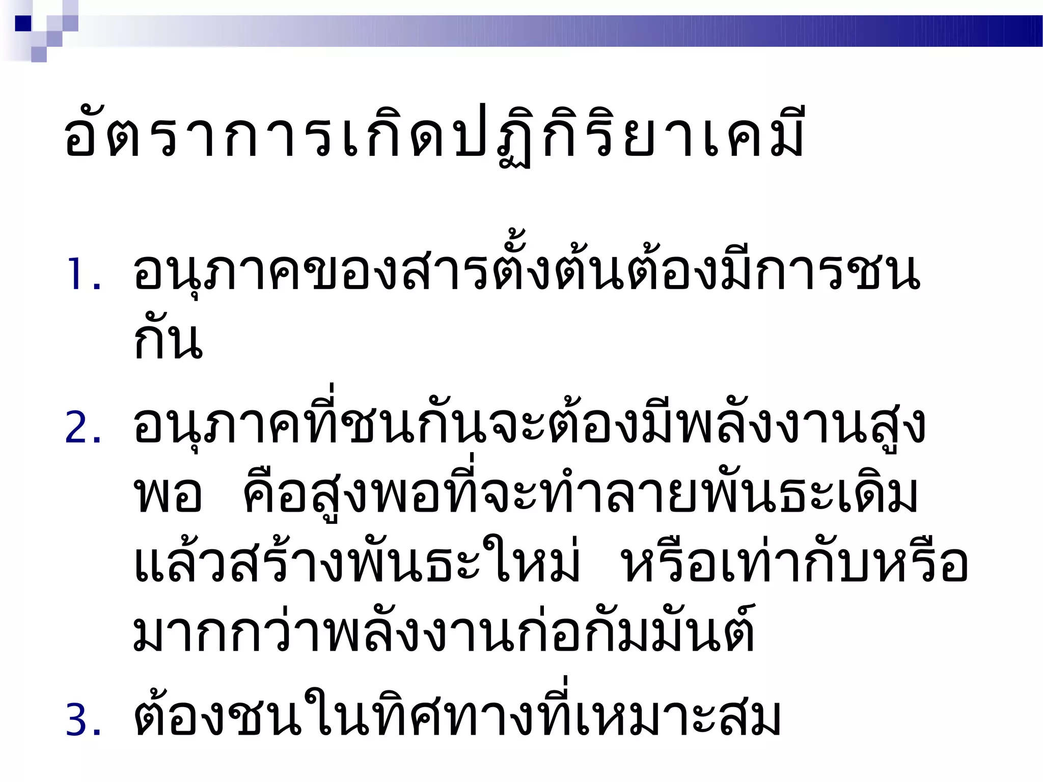 อัต ราการเกิด ปฏิก ิร ิย าเคมี

1.   อนุภาคของสารตั้งต้นต้องมีการชน
     กัน
2.   อนุภาคทีชนกันจะต้องมีพลังงานสูง
              ่
     พอ คือสูงพอทีจะทำาลายพันธะเดิม
                   ่
     แล้วสร้างพันธะใหม่ หรือเท่ากับหรือ
     มากกว่าพลังงานก่อกัมมันต์
3.   ต้องชนในทิศทางทีเหมาะสม
                      ่
 