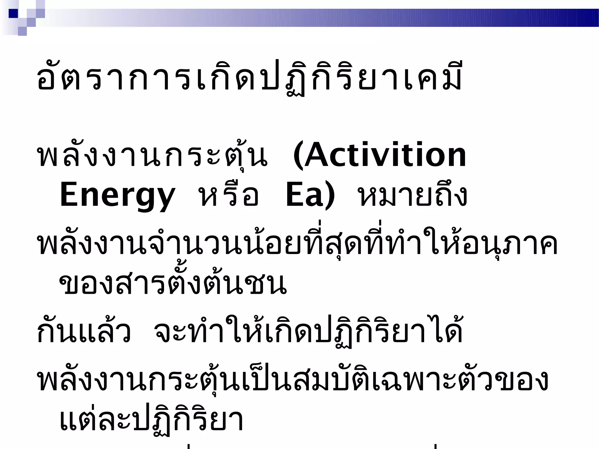 อัต ราการเกิด ปฏิก ิร ิย าเคมี

พลัง งานกระตุ้น (Activition
  Energy หรือ Ea) หมายถึง
พลังงานจำานวนน้อยทีสดทีทำาให้อนุภาค
                     ่ ุ ่
  ของสารตังต้นชน
           ้
กันแล้ว จะทำาให้เกิดปฏิกิริยาได้
พลังงานกระตุ้นเป็นสมบัตเฉพาะตัวของ
                         ิ
  แต่ละปฏิกริยา
             ิ
 