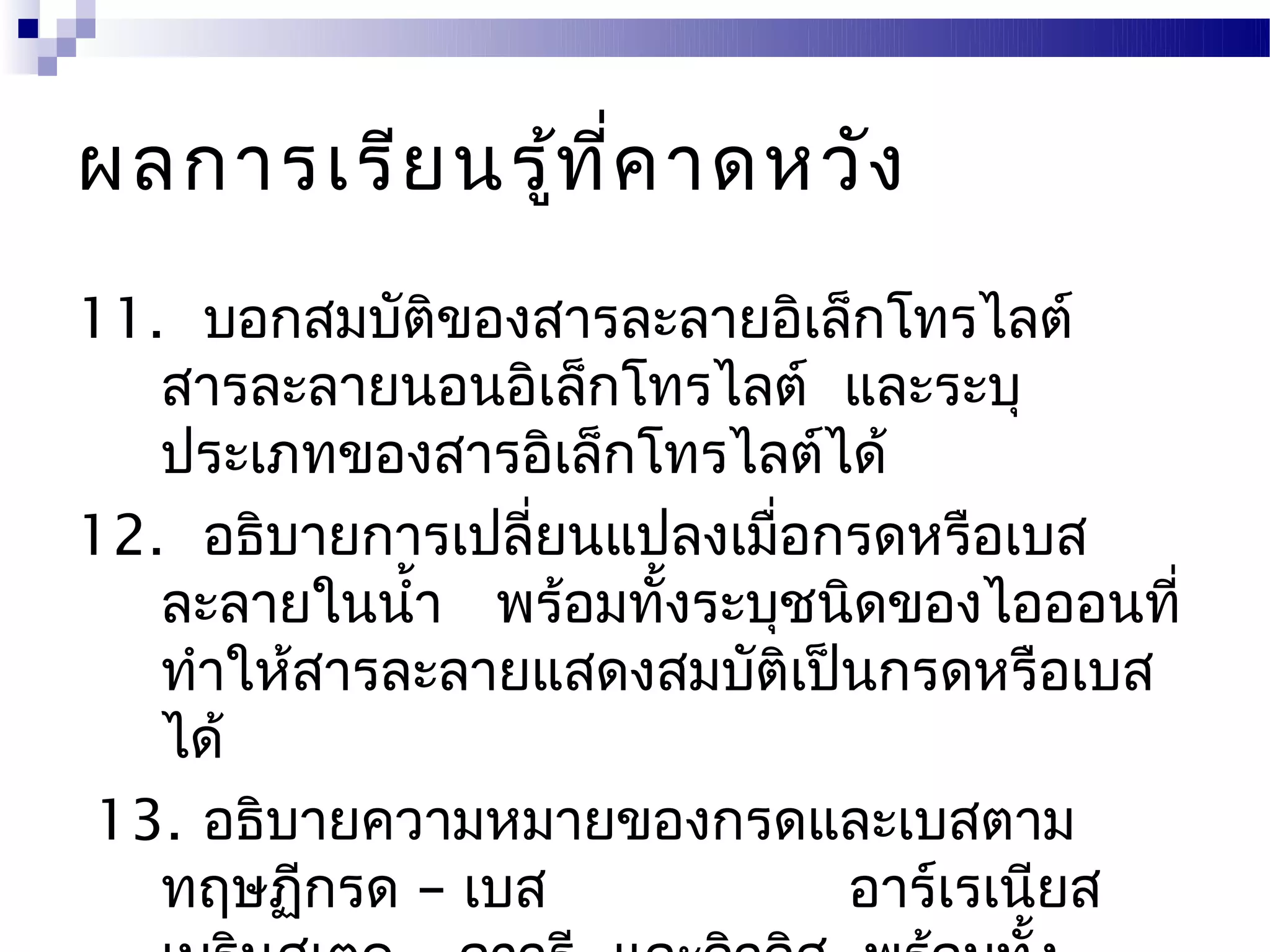 ผลการเรีย นรู้ท ี่ค าดหวัง
11. บอกสมบัติของสารละลายอิเล็กโทรไลต์
   สารละลายนอนอิเล็กโทรไลต์ และระบุ
   ประเภทของสารอิเล็กโทรไลต์ได้
12. อธิบายการเปลี่ยนแปลงเมื่อกรดหรือเบส
   ละลายในนำ้า พร้อมทั้งระบุชนิดของไอออนที่
   ทำาให้สารละลายแสดงสมบัติเป็นกรดหรือเบส
   ได้
13. อธิบายความหมายของกรดและเบสตาม
   ทฤษฏีกรด – เบส             อาร์เรเนียส
 