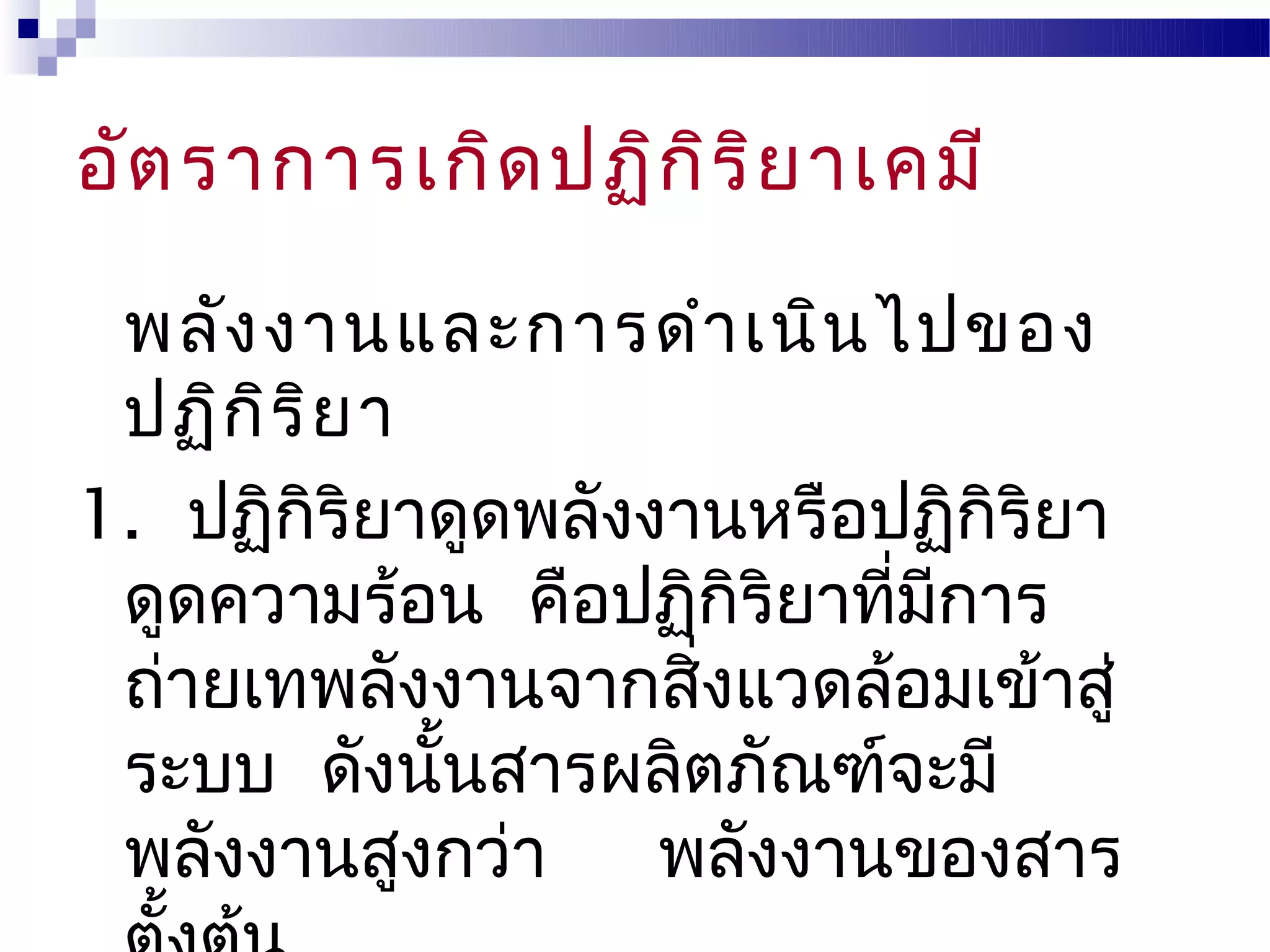อัต ราการเกิด ปฏิก ิร ิย าเคมี

 พลัง งานและการดำา เนิน ไปของ
 ปฏิก ิร ิย า
1. ปฏิกิริยาดูดพลังงานหรือปฏิกิริยา
 ดูดความร้อน คือปฏิกิริยาที่มการ
                             ี
 ถ่ายเทพลังงานจากสิงแวดล้อมเข้าสู่
                     ่
 ระบบ ดังนันสารผลิตภัณฑ์จะมี
              ้
 พลังงานสูงกว่า     พลังงานของสาร
 