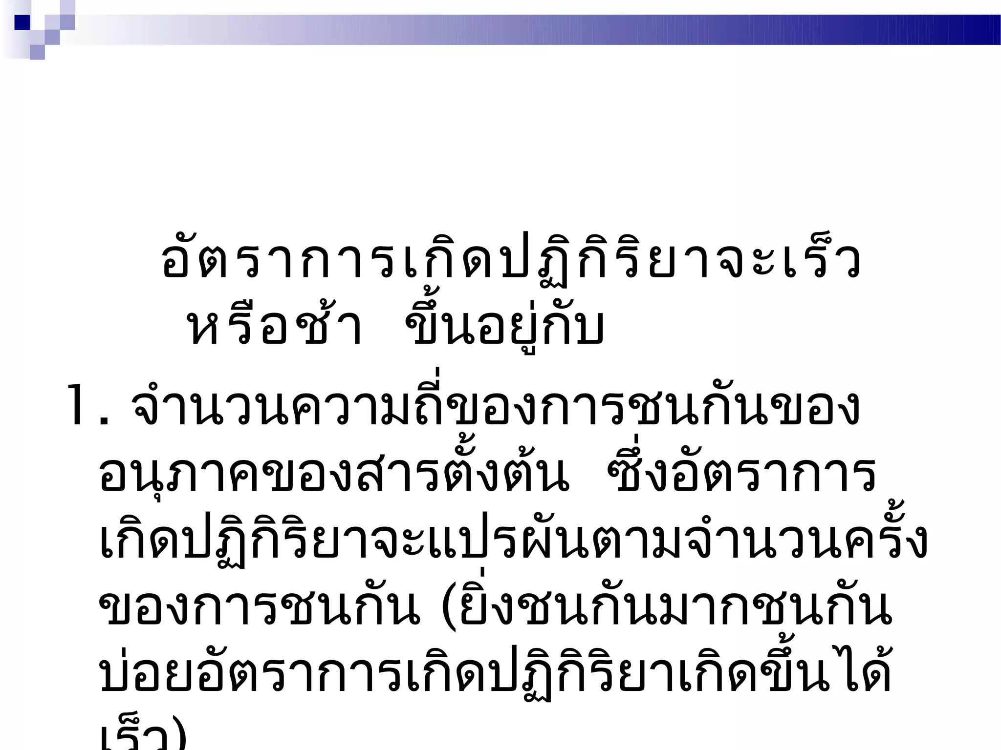 อัต ราการเกิด ปฏิก ิร ิย าจะเร็ว
      หรือ ช้า ขึ้นอยู่กบ
                        ั
1. จำานวนความถี่ของการชนกันของ
 อนุภาคของสารตั้งต้น ซึ่งอัตราการ
 เกิดปฏิกิริยาจะแปรผันตามจำานวนครั้ง
 ของการชนกัน (ยิ่งชนกันมากชนกัน
 บ่อยอัตราการเกิดปฏิกิริยาเกิดขึ้นได้
 