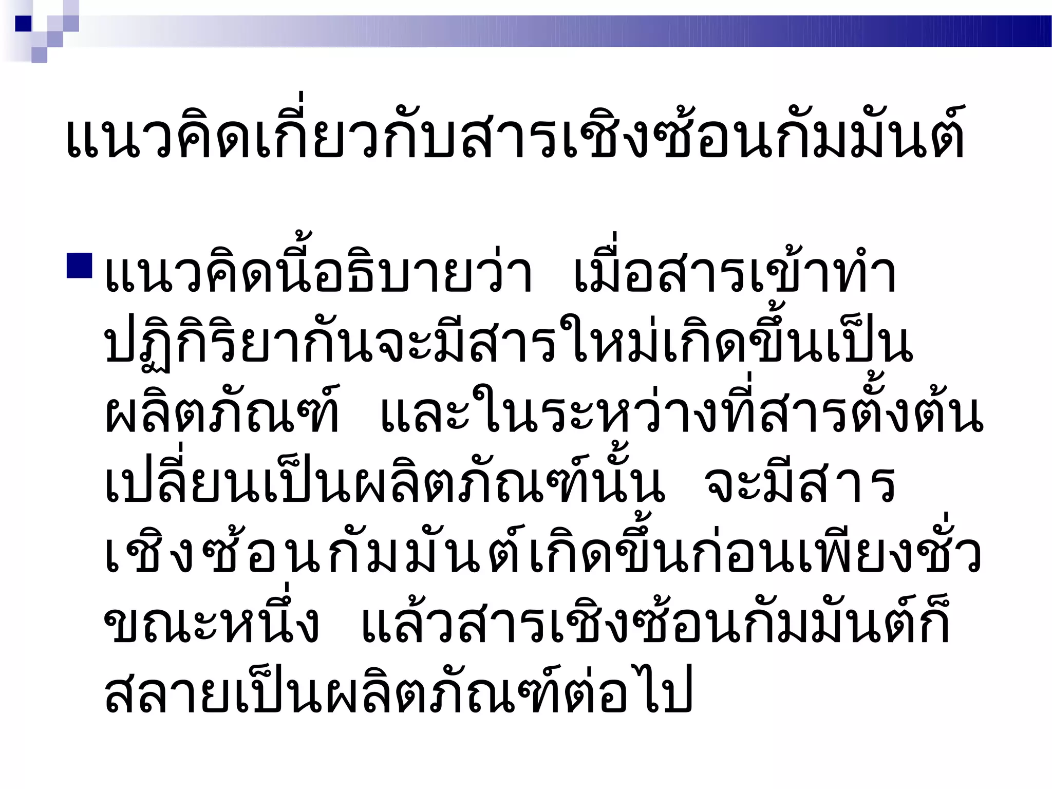 แนวคิดเกี่ยวกับสารเชิงซ้อนกัมมันต์
 แนวคิดนี้อธิบายว่า   เมื่อสารเข้าทำา
 ปฏิกริยากันจะมีสารใหม่เกิดขึ้นเป็น
       ิ
 ผลิตภัณฑ์ และในระหว่างที่สารตังต้น   ้
 เปลียนเป็นผลิตภัณฑ์นั้น จะมีส าร
     ่
 เชิง ซ้อ นกัม มัน ต์เกิดขึ้นก่อนเพียงชั่ว
 ขณะหนึง แล้วสารเชิงซ้อนกัมมันต์ก็
          ่
 สลายเป็นผลิตภัณฑ์ต่อไป
 