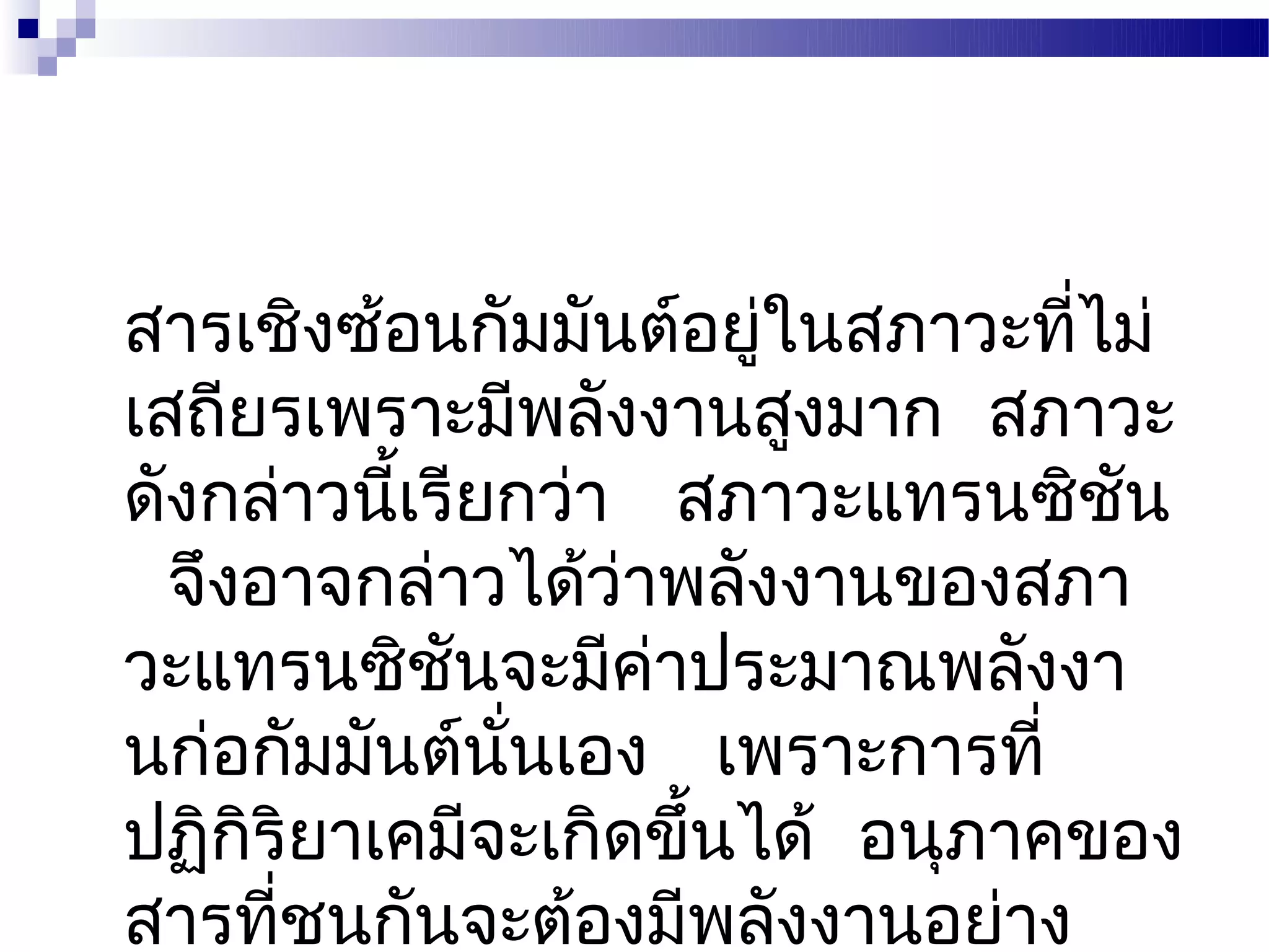 สารเชิงซ้อนกัมมันต์อยู่ในสภาวะทีไม่
                                ่
เสถียรเพราะมีพลังงานสูงมาก สภาวะ
ดังกล่าวนีเรียกว่า สภาวะแทรนซิชน
          ้                       ั
  จึงอาจกล่าวได้ว่าพลังงานของสภา
วะแทรนซิชนจะมีคาประมาณพลังงา
            ั      ่
นก่อกัมมันต์นนเอง เพราะการที่
              ั่
ปฏิกริยาเคมีจะเกิดขึ้นได้ อนุภาคของ
     ิ
สารที่ชนกันจะต้องมีพลังงานอย่าง
 