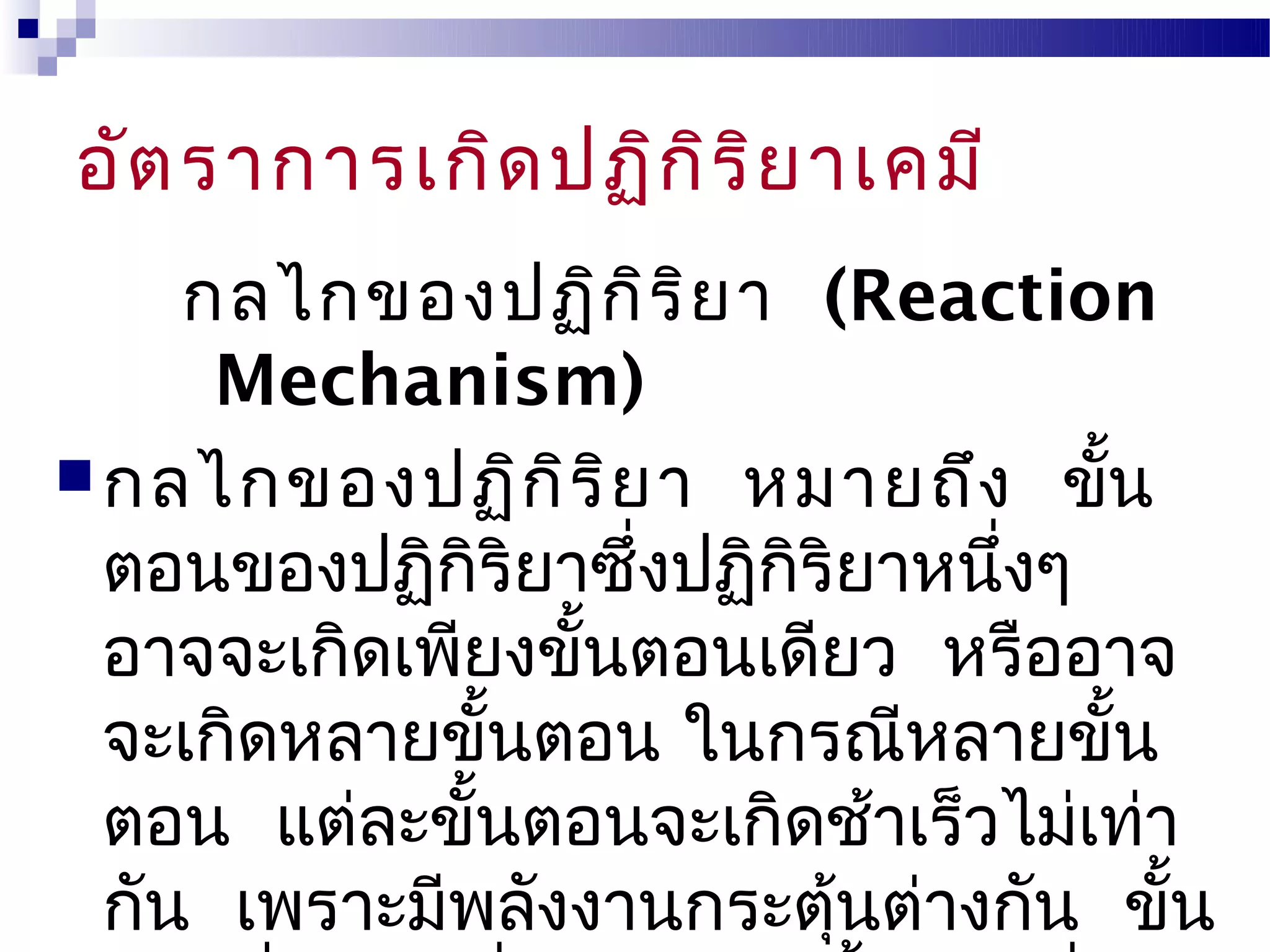 อัต ราการเกิด ปฏิก ิร ิย าเคมี
     กลไกของปฏิก ิร ิย า (Reaction
      Mechanism)
 กลไกของปฏิก ิร ิย า หมายถึง ขั้น
  ตอนของปฏิกิริยาซึ่งปฏิกริยาหนึงๆ
                         ิ      ่
  อาจจะเกิดเพียงขั้นตอนเดียว หรืออาจ
  จะเกิดหลายขั้นตอน ในกรณีหลายขั้น
  ตอน แต่ละขั้นตอนจะเกิดช้าเร็วไม่เท่า
  กัน เพราะมีพลังงานกระตุนต่างกัน ขั้น
                           ้
 