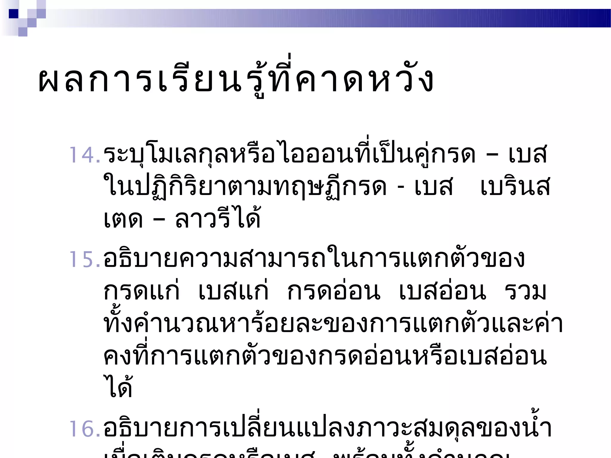 ผลการเรีย นรู้ท ี่ค าดหวัง
 14. ระบุโมเลกุลหรือไอออนที่เป็นคูกรด
                                  ่– เบส
     ในปฏิกิริยาตามทฤษฏีกรด - เบส เบรินส
     เตด – ลาวรีได้
 15. อธิบายความสามารถในการแตกตัวของ
     กรดแก่ เบสแก่ กรดอ่อน เบสอ่อน รวม
     ทั้งคำานวณหาร้อยละของการแตกตัวและค่า
     คงที่การแตกตัวของกรดอ่อนหรือเบสอ่อน
     ได้
 16. อธิบายการเปลี่ยนแปลงภาวะสมดุลของนำ้า
 