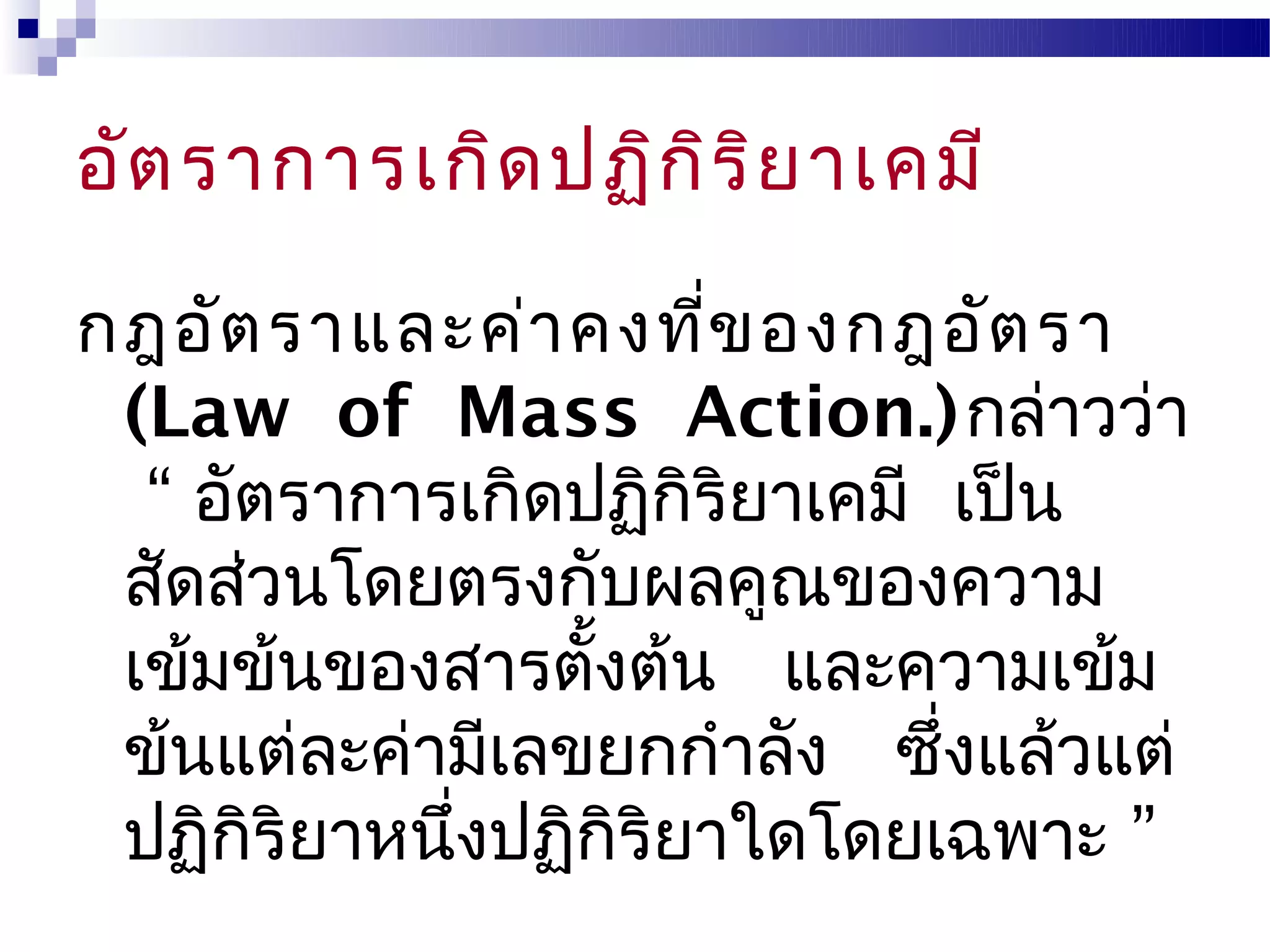 อัต ราการเกิด ปฏิก ิร ิย าเคมี

กฎอัต ราและค่า คงที่ข องกฎอัต รา
 (Law of Mass Action.) กล่าวว่า
  “ อัตราการเกิดปฏิกิริยาเคมี เป็น
 สัดส่วนโดยตรงกับผลคูณของความ
 เข้มข้นของสารตังต้น และความเข้ม
                 ้
 ข้นแต่ละค่ามีเลขยกกำาลัง ซึ่งแล้วแต่
 ปฏิกริยาหนึงปฏิกิริยาใดโดยเฉพาะ ”
      ิ     ่
 