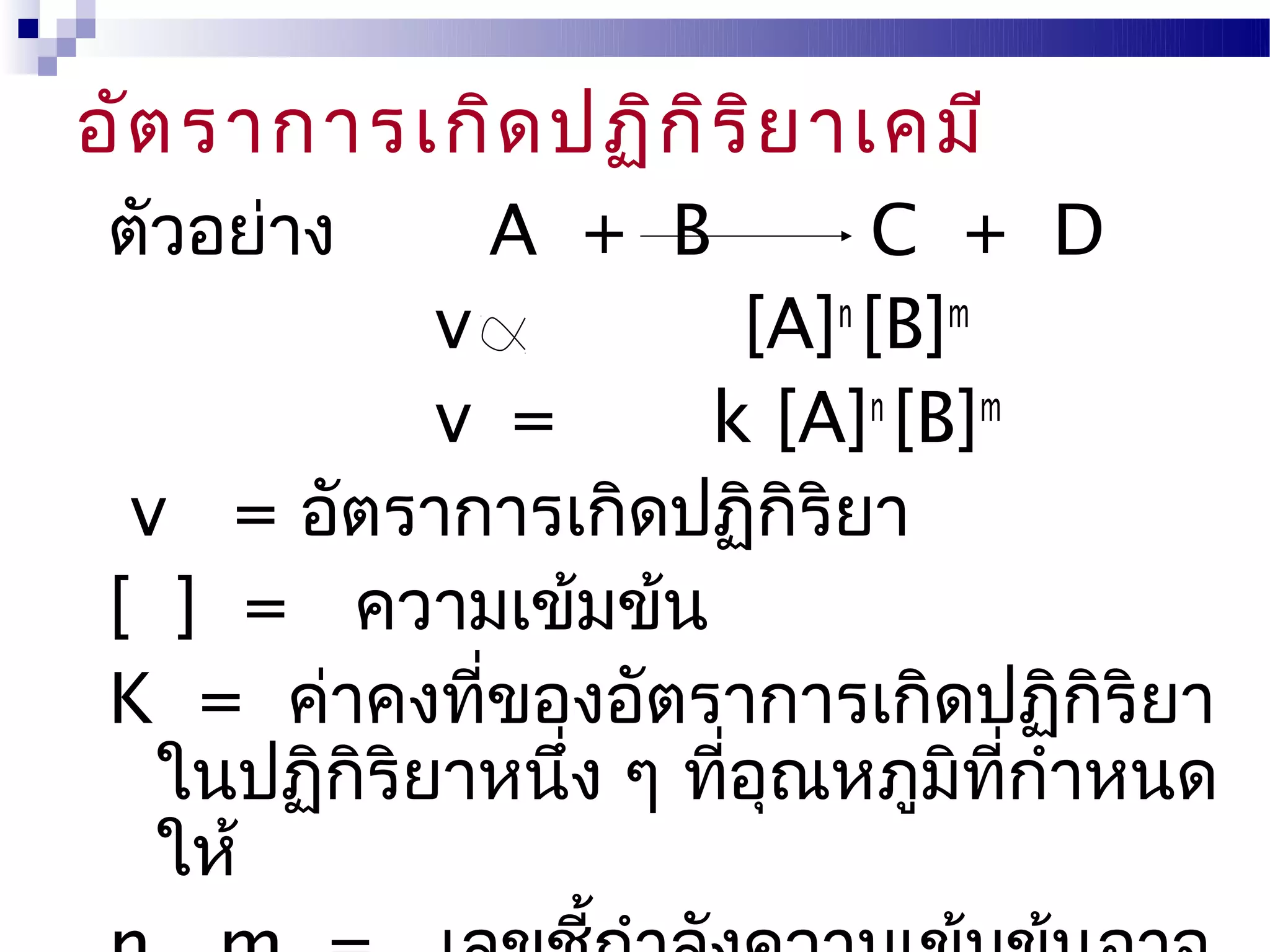 อัต ราการเกิด ปฏิก ิร ิย าเคมี
 ตัวอย่าง     A + B           C + D
             v           [A]n [B]m
             v =       k [A]n [B]m
  v = อัตราการเกิดปฏิกิริยา
 [ ] = ความเข้มข้น
 K = ค่าคงทีของอัตราการเกิดปฏิกริยา
               ่                      ิ
   ในปฏิกิริยาหนึ่ง ๆ ทีอณหภูมิทกำาหนด
                        ่ ุ        ี่
   ให้
 
