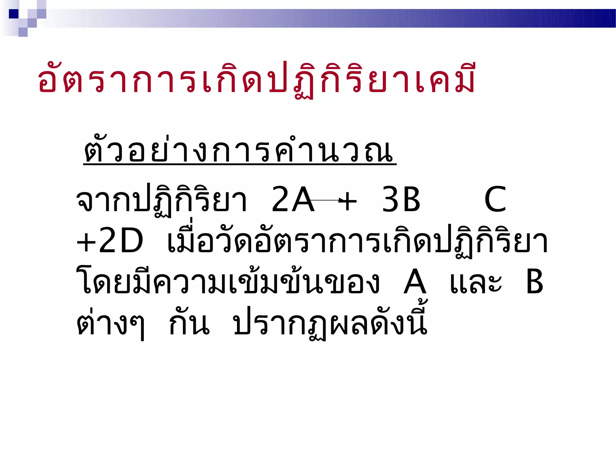 อัต ราการเกิด ปฏิก ิร ิย าเคมี
  ตัว อย่า งการคำา นวณ
  จากปฏิกิริยา 2A + 3B       C
  +2D เมื่อวัดอัตราการเกิดปฏิกิริยา
  โดยมีความเข้มข้นของ A และ B
  ต่างๆ กัน ปรากฏผลดังนี้
 