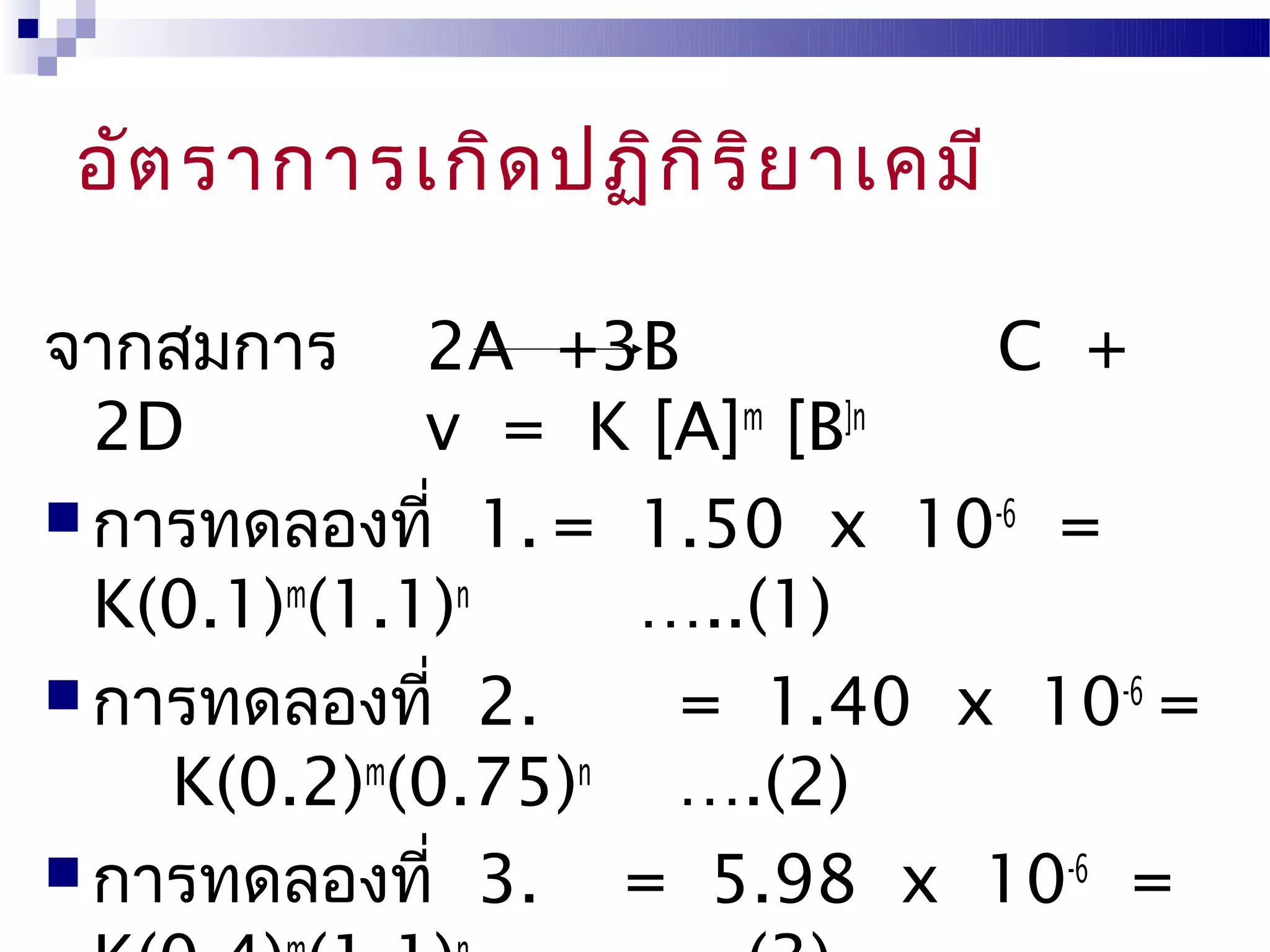 อัต ราการเกิด ปฏิก ิร ิย าเคมี

จากสมการ 2A +3B              C +
  2D         v = K [A]m [B]n
 การทดลองที่ 1. = 1.50 x 10-6 =
  K(0.1)m(1.1)n    …..(1)
 การทดลองที่ 2.    = 1.40 x 10-6 =
    K(0.2)m(0.75)n ….(2)
 การทดลองที่ 3.   = 5.98 x 10-6 =
 