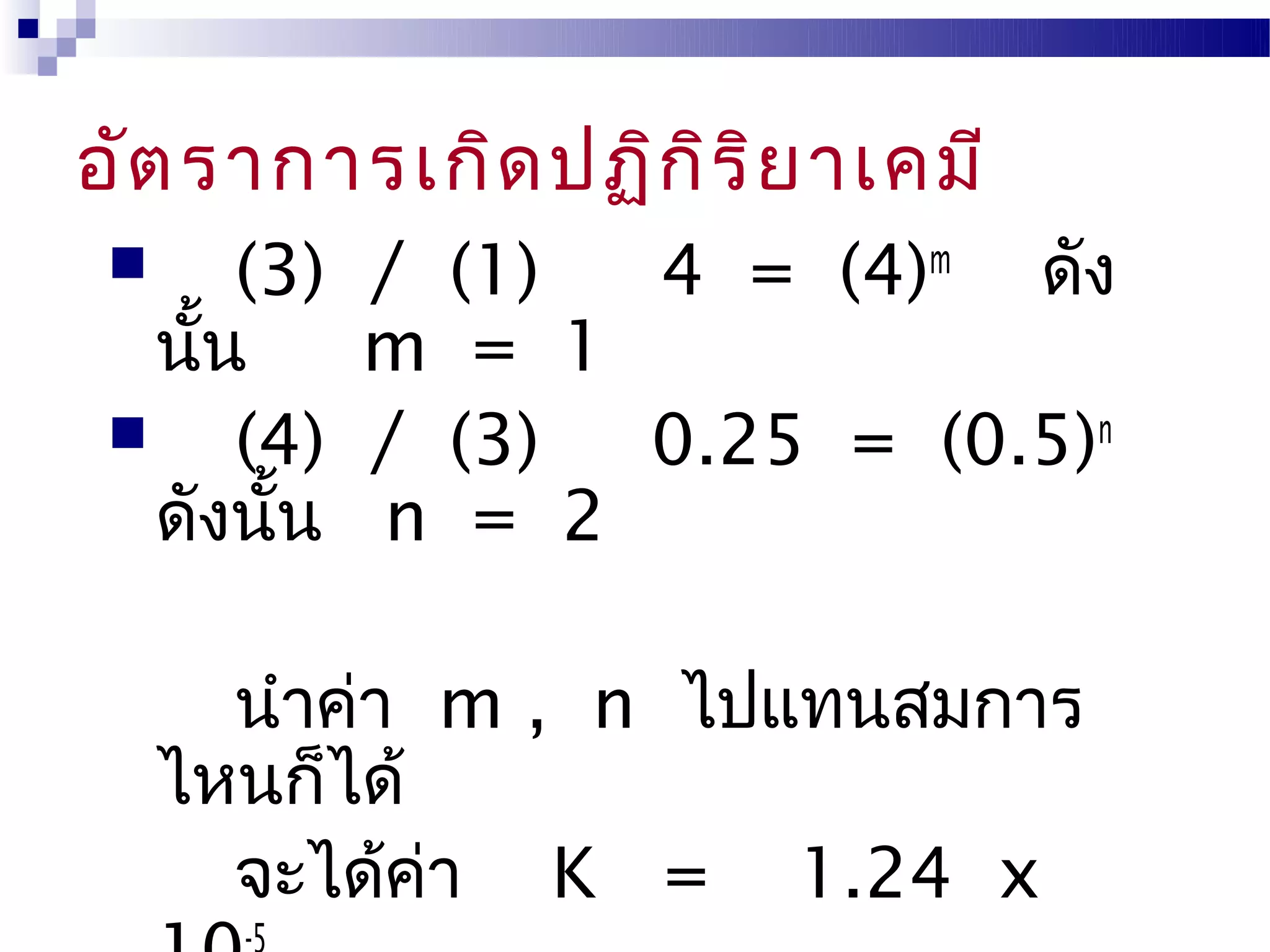 อัต ราการเกิด ปฏิก ิร ิย าเคมี
      (3)   / (1) 4 = (4)m ดัง
   นัน
     ้       m = 1
      (4)   / (3) 0.25 = (0.5)n
   ดังนั้น   n = 2

       นำาค่า m , n ไปแทนสมการ
     ไหนก็ได้
       จะได้คา K = 1.24 x
              ่
 