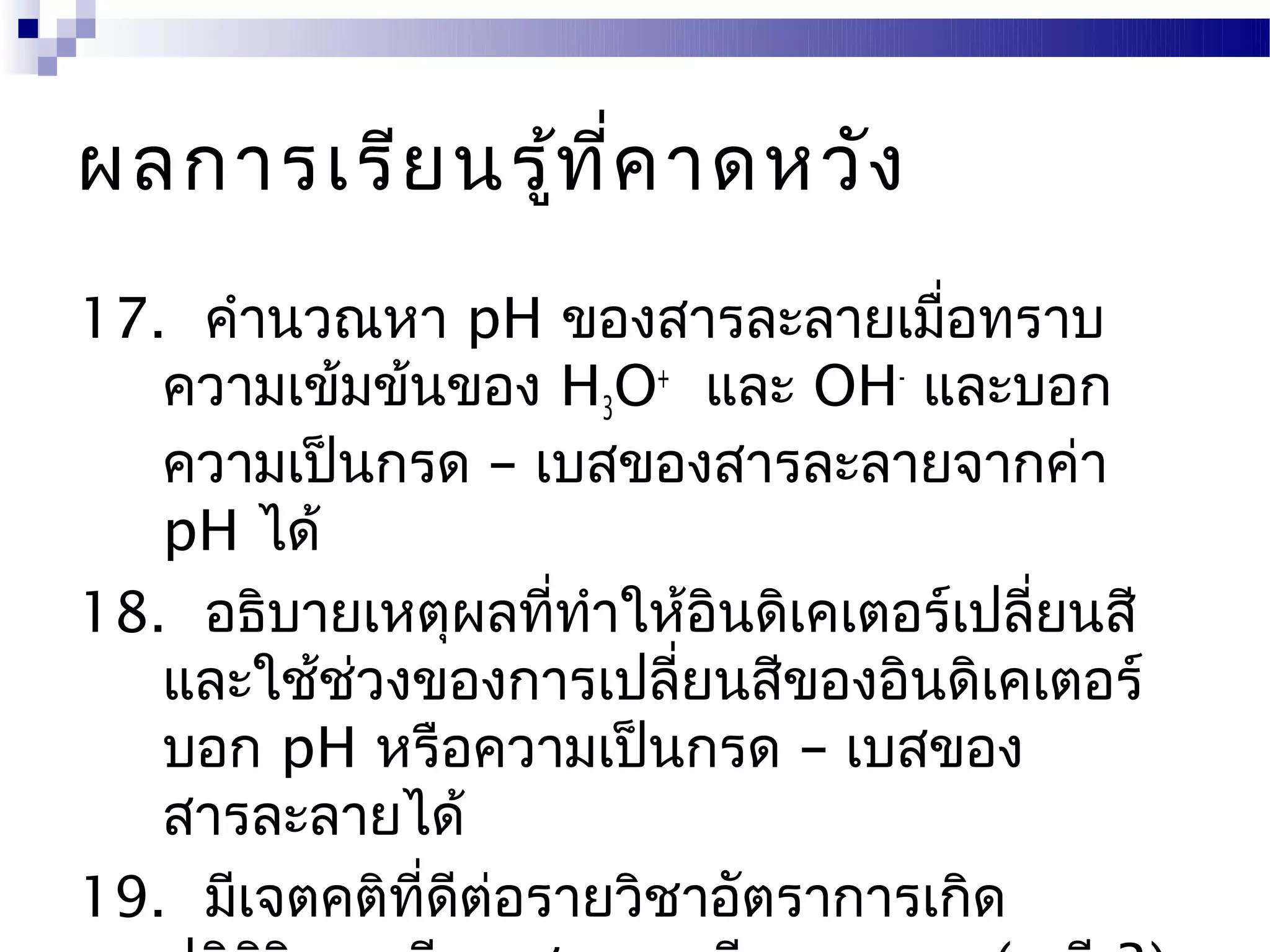 ผลการเรีย นรู้ท ี่ค าดหวัง
17. คำานวณหา pH ของสารละลายเมื่อทราบ
   ความเข้มข้นของ H3O+ และ OH- และบอก
   ความเป็นกรด – เบสของสารละลายจากค่า
   pH ได้
18. อธิบายเหตุผลที่ทำาให้อินดิเคเตอร์เปลี่ยนสี
   และใช้ชวงของการเปลี่ยนสีของอินดิเคเตอร์
          ่
   บอก pH หรือความเป็นกรด – เบสของ
   สารละลายได้
19. มีเจตคติที่ดีต่อรายวิชาอัตราการเกิด
 
