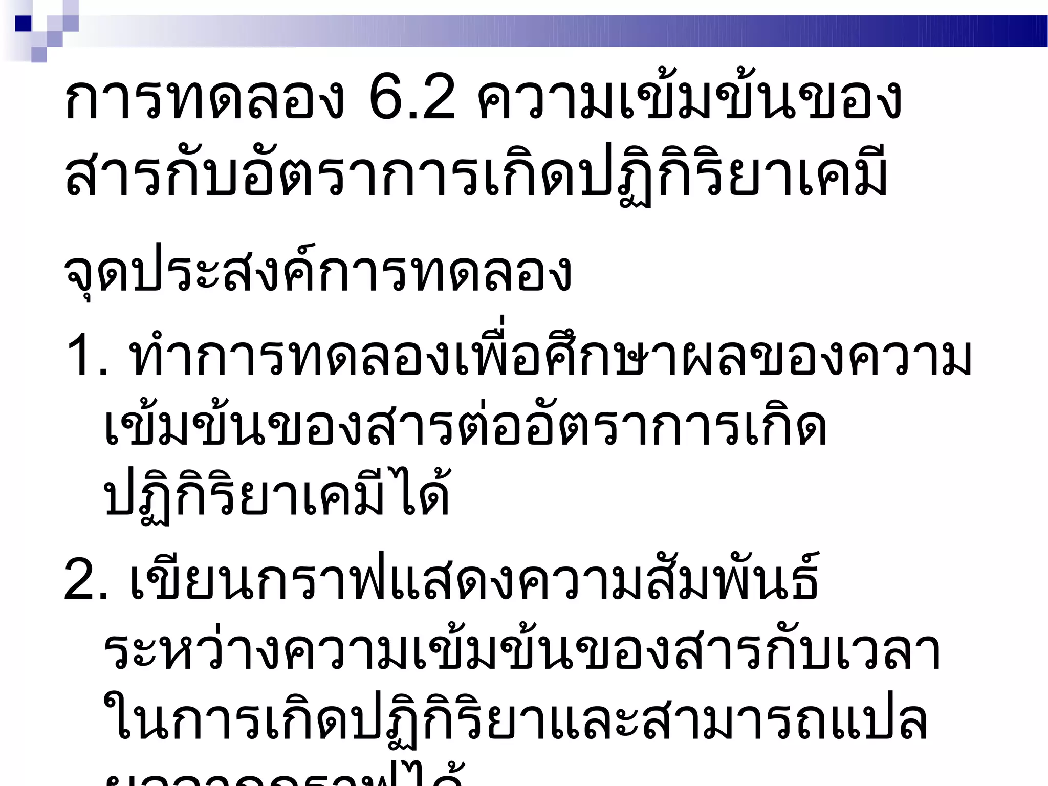 การทดลอง 6.2 ความเข้มข้นของ
สารกับอัตราการเกิดปฏิกริยาเคมี
                      ิ
จุดประสงค์การทดลอง
1. ทำาการทดลองเพือศึกษาผลของความ
                    ่
  เข้มข้นของสารต่ออัตราการเกิด
  ปฏิกริยาเคมีได้
       ิ
2. เขียนกราฟแสดงความสัมพันธ์
  ระหว่างความเข้มข้นของสารกับเวลา
  ในการเกิดปฏิกริยาและสามารถแปล
                  ิ
 
