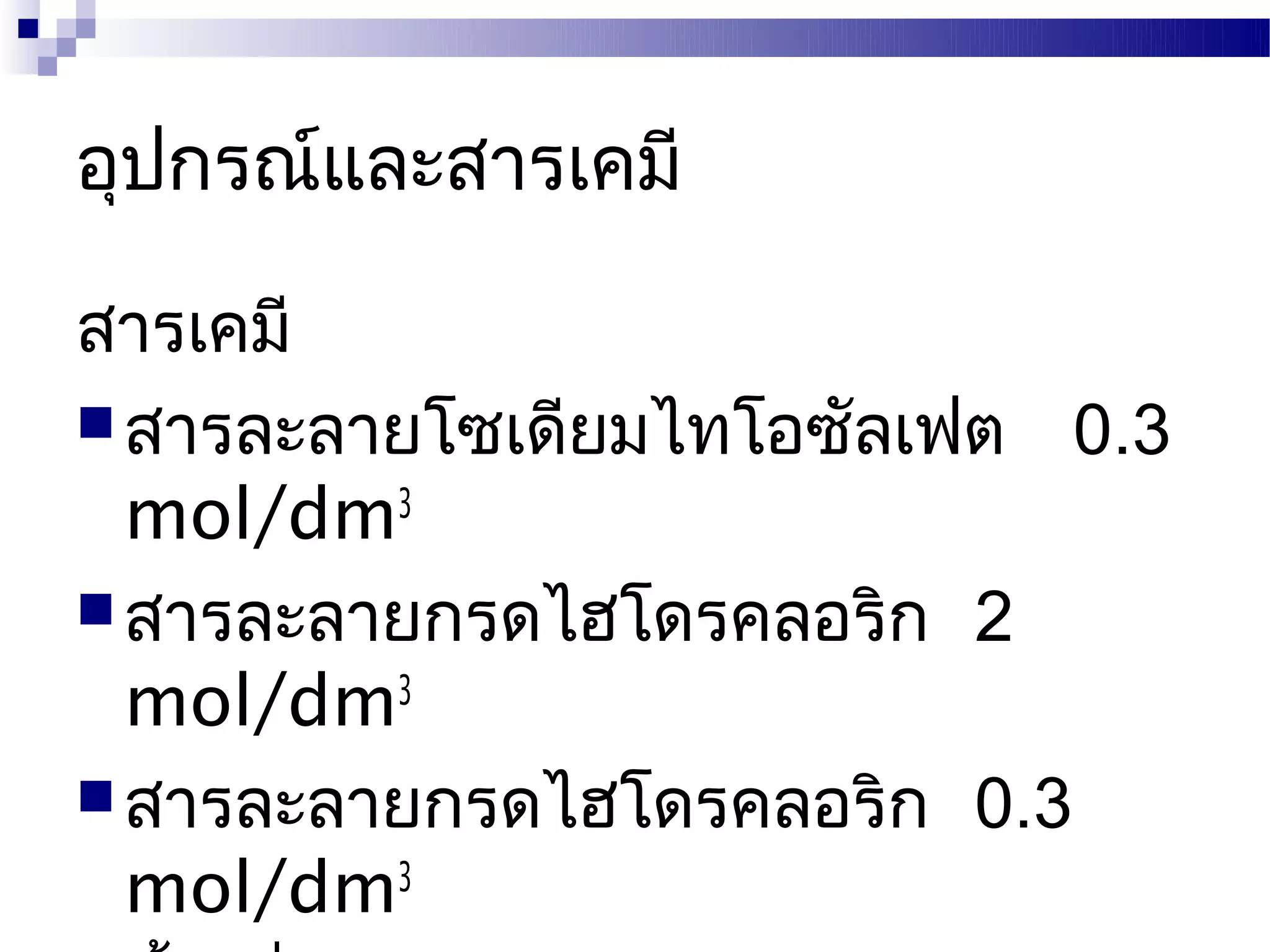 อุปกรณ์และสารเคมี

สารเคมี
 สารละลายโซเดียมไทโอซัลเฟต 0.3
  mol/dm3
 สารละลายกรดไฮโดรคลอริก 2
  mol/dm3
 สารละลายกรดไฮโดรคลอริก 0.3
  mol/dm3
 